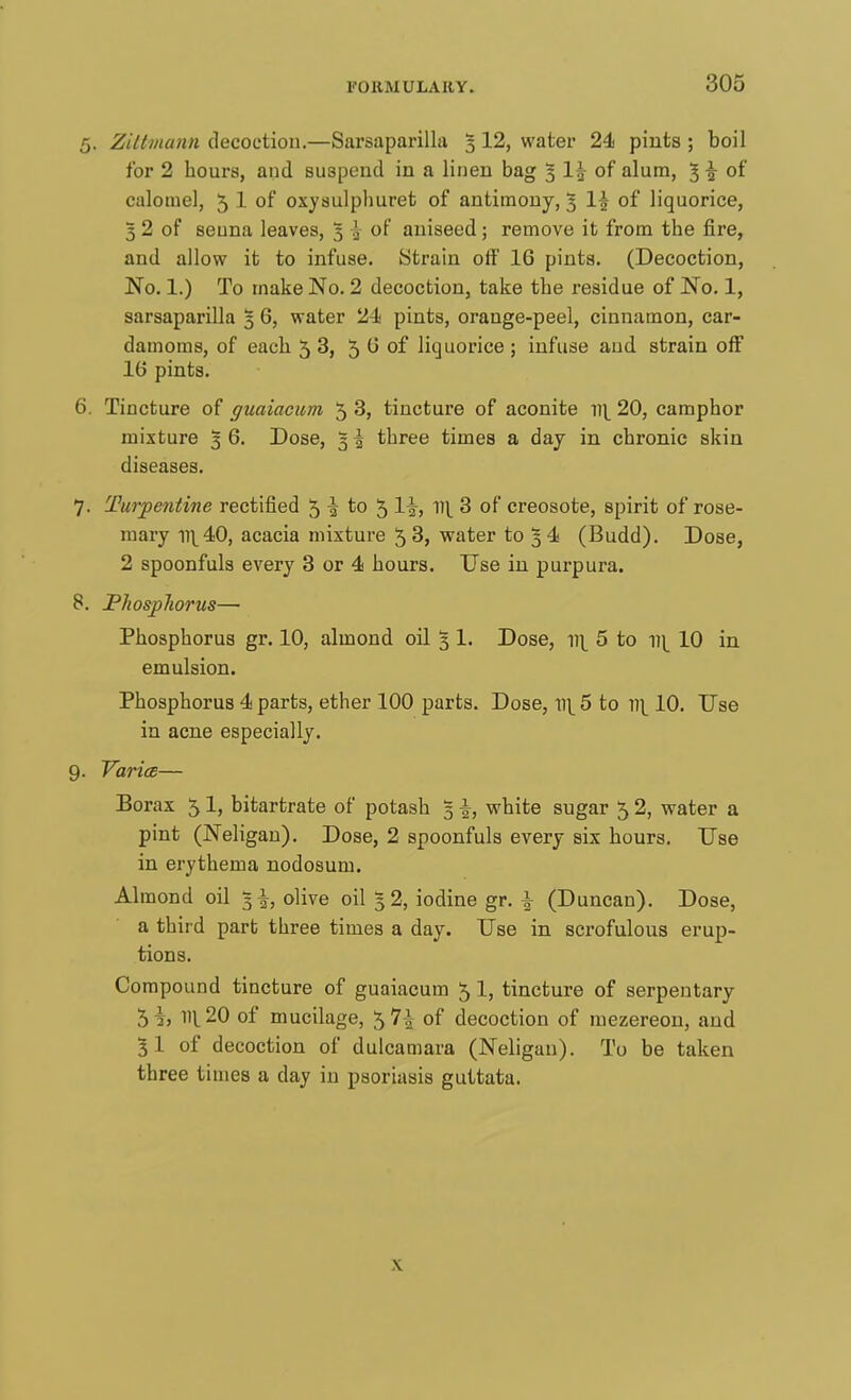 5. Ziltmann decoction.—Sarsaparilla 5 12, water 24 pints ; boil for 2 hours, and suspend in a linen bag 5 1\ of alum, 1 \ of calomel, 5 1 of oxysulphuret of antimony, 3 If of liquorice, 5 2 of seuna leaves, 3 ^ of aniseed ; remove it from the fire, and allow it to infuse. Strain off 16 pints. (Decoction, No. 1.) To make No. 2 decoction, take the residue of No. 1, sarsaparilla 5 6, water 21 pints, orange-peel, cinnamon, car- damoms, of each 53, 5 0 of liquorice ; infuse and strain off 1(5 pints. 6. Tincture of guaiacuni 5 3, tincture of aconite w\ 20, camphor mixture 3 6. Dose, 5 \ three times a day in chronic skin diseases. 7. Turpentine rectified 5 \ to 5 1|-, v\ 3 of creosote, spirit of rose- mary n\40, acacia mixture 5 3, water to 34 (Budd). Dose, 2 spoonfuls every 3 or 4 hours. Use in purpura. 8. Phosphorus— Phosphorus gr. 10, almond oil 3 1. Dose, 11^ 5 to y\\ 10 in emulsion. Phosphorus 4 parts, ether 100 parts. Dose, \\\ 5 to w\ 10. Use in acne especially. 9. Varies— Borax 5 1, bitartrate of potash 5 \, white sugar 5 2, water a pint (Neligan). Dose, 2 spoonfuls every six hours. Use in erythema nodosum. Almond oil 3 |, olive oil 5 2, iodine gr. f (Duncan). Dose, a third part three times a day. Use in scrofulous erup- tions. Compound tincture of guaiacum 5 1, tincture of serpentary 5i, 11^20 of mucilage, 5 1\ of decoction of mezereon, and 31 of decoction of dulcamara (Neligan). To be taken three times a clay in psoriasis guttata. x