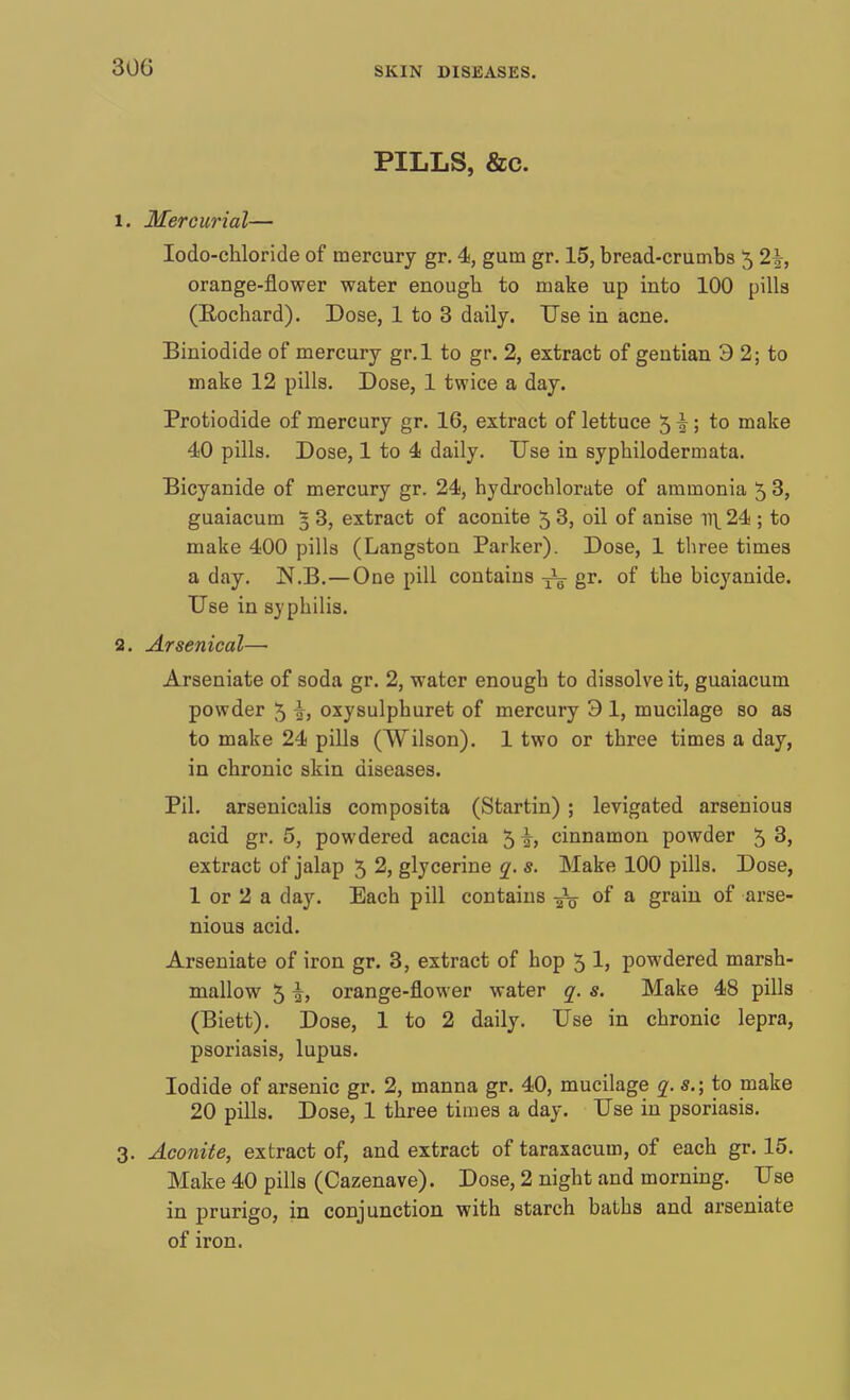 300 PILLS, &c. 1. Mercurial— Iodo-chloride of mercury gr. 4, gum gr. 15, bread-crumbs 5 2\, orange-flower water enough to make up into 100 pills (Rochard). Dose, 1 to 3 daily. Use in acne. Biniodide of mercury gr.l to gr. 2, extract of gentian 3 2; to make 12 pills. Dose, 1 twice a day. Protiodide of mercury gr. 16, extract of lettuce 5 \ ; to make 40 pills. Dose, 1 to 4 daily. Use in syphilodermata. Bicyanide of mercury gr. 24, hydrocblorate of ammonia 5 3, guaiacum 5 3, extract of aconite 5 3, oil of anise il\ 24 ; to make 400 pills (Langstou Parker). Dose, 1 three times a day. N.B.—One pill contains gr. of tbe bicyanide. Use in syphilis. 2. Arsenical—■ Arseniate of soda gr. 2, water enough to dissolve it, guaiacum powder 5 i, oxysulphuret of mercury 3 1, mucilage so as to make 24 pills (Wilson). 1 two or three times a day, in chronic skin diseases. Pil. arsenicalis composita (Startin) ; levigated arsenious acid gr. 5, powdered acacia 5 i, cinnamon powder 5 3, extract of jalap 5 2, glycerine q. s. Make 100 pills. Dose, 1 or 2 a day. Each pill contains jfe of a grain of arse- nious acid. Arseniate of iron gr. 3, extract of hop 5 1, powdered marsh- mallow 51, orange-flower water q. s. Make 48 pills (Biett). Dose, 1 to 2 daily. Use in chronic lepra, psoriasis, lupus. Iodide of arsenic gr. 2, manna gr. 40, mucilage q. s.; to make 20 pills. Dose, 1 three times a day. Use in psoriasis. 3. Aconite, extract of, and extract of taraxacum, of each gr. 15. Make 40 pills (Cazenave). Dose, 2 night and morning. Use in prurigo, in conjunction with starch baths and arseniate of iron.