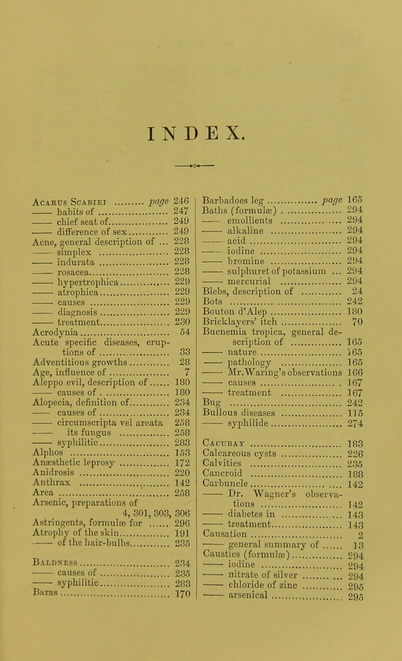 INDEX. Acarus Scabiei page 246 habits of 247 chief seat of 249 difference of sex 249 Acne, general description of ... 228 simplex 228 . indurata 228 rosacea 228 ■ ■ hypertrophica 229 atrophica 229 causes 229 diagnosis 229 treatment . 230 Acrodynia 54 Acute specific diseases, erup- tions of 33 Adventitious growths 28 Age, influence of 7 Aleppo evil, description of 180 causes of 180 Alopecia, definition of 234 causes of 234 circumscripta vel areata 258 its fungus 258 syphilitic 283 Alphos 153 Anaesthetic leprosy 172 Anidrosis 220 Anthrax 142 Area .' 258 Arsenic, preparations of 4, 301, 303, 306 Astringents, formulas for 296 Atrophy of the skin 191 of the hair-bulbs 235 Baldness 234 causes of 235 syphilitic 2B3 Baras 170 Barbadoes leg page 165 Baths (formula;) 294 emollients 294 alkaline 294 acid 294 iodine 294 bromine 294 sulphuret of potassium ... 294 ■ mercurial 294 Blebs, description of 24 Bots 242 Bouton d'Alep 180 Bricklayers' itch 70 Bucnemia tropica, general de- scription of 165 nature 165 pathology 165 ■ Mr .Waring's observations 166 causes 167 treatment 167 Bug 242 Bullous diseases 115 syphilide 274 Cacubay 183 Calcareous cysts 226 Calvities 235 Cancroid 188 Carbuncle 142 Dr. Wagner's observa- tions 142 diabetes in 143 — treatment 143 Causation 2 general summary of 13 Caustics (formula)) 294 iodine 294 nitrate of silver 294 chloride of zinc 295 arsenical 295