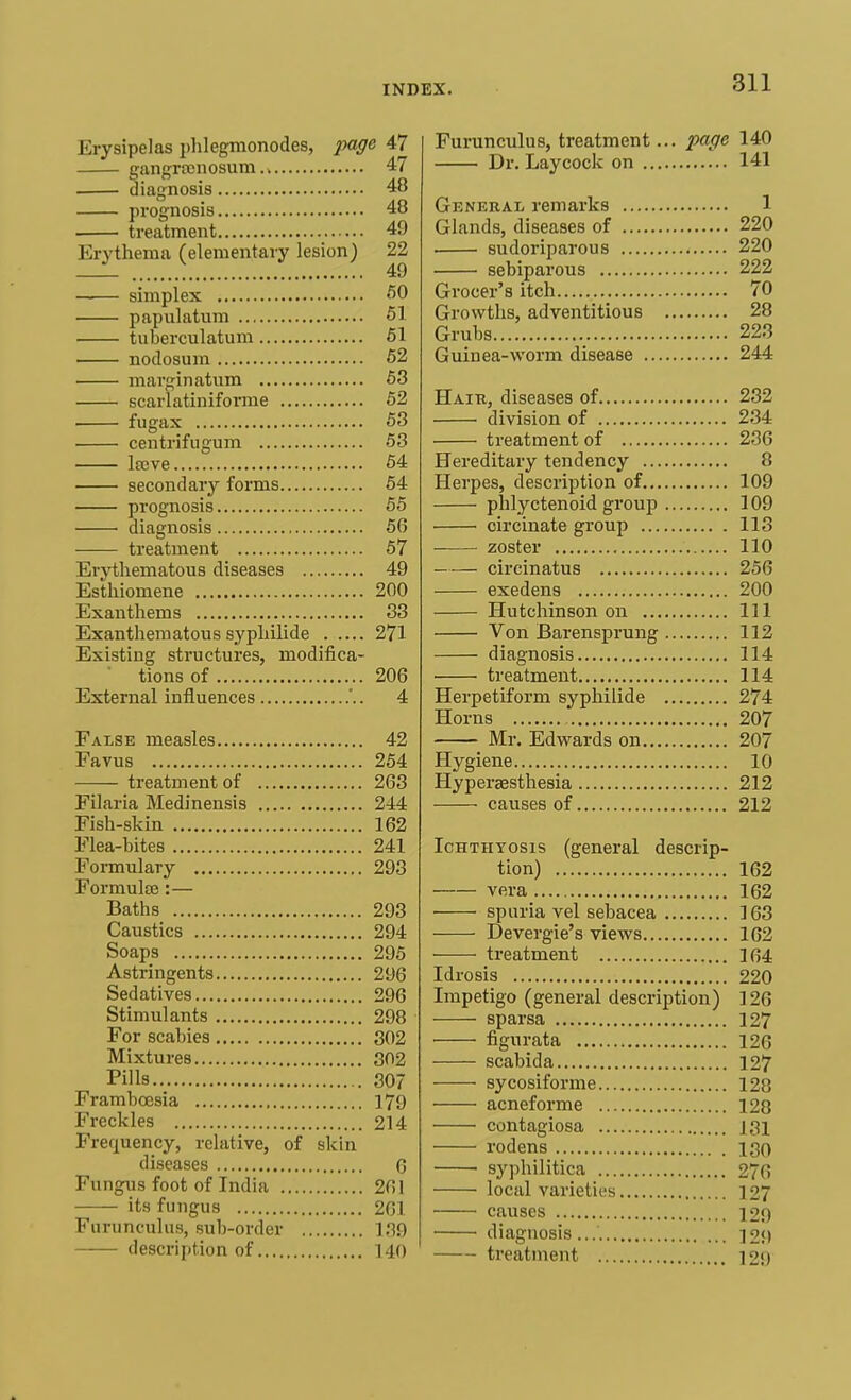 Erysipelas phlegmonodes, page 47 gangrenosum 47 diagnosis 48 prognosis 48 treatment 49 Erythema (elementary lesion) 22 —— simplex 50 papulatum 51 tuberculatum 51 nodosum 52 marginatum 53 scarlatiniforme 52 fugax 53 centrifugum 53 lteve 54 secondary forms 54 prognosis 55 diagnosis 56 treatment 57 Erythematous diseases 49 Esthiomene 200 Exanthems 33 Exanthematous syphilide 271 Existing structures, modifica- tions of 206 External influences '.. 4 False measles 42 Favus 254 treatment of 263 Filaria Medinensis 244 Fish-skin 162 Flea-bites 241 Formulary 293 Formulse :— Baths 293 Caustics 294 Soaps 295 Astringents 296 Sedatives 296 Stimulants 298 For scabies 302 Mixtures 302 Pills 307 Frambcosia 179 Freckles 214 Frequency, relative, of skin diseases 0 Fungus foot of India 261 its fungus 261 Furuneulus, sub-order 139 description of 140 Furuneulus, treatment... page 140 Dr. Laycock on 141 General remarks 1 Glands, diseases of 220 sudoriparous 220 sebiparous 222 Grocer's itch 70 Growths, adventitious 28 Grubs 223 Guinea-worm disease 244 Hair, diseases of 232 division of 234 treatment of 236 Hereditary tendency 8 Herpes, description of 109 phlyctenoid group 109 circinate group 113 zoster 110 circinatus 256 exedens 200 Hutchinson on Ill Von Barensprung 112 diagnosis 114 treatment 114 Herpetiform syphilide 274 Horns 207 Mr. Edwards on 207 Hygiene 10 Hyperaesthesia 212 causes of 212 Ichthyosis (general descrip- tion) 162 vera 162 spuria vel sebacea 163 Devergie's views 162 treatment 104 Idrosis 220 Impetigo (general description) 126 sparsa 127 figurata 126 scabida 127 sycosiforme 128 acneforme 128 contagiosa J3i rodens igo syphilitica 276 local varieties 127 causes 120 diagnosis... 12M treatment 12<)