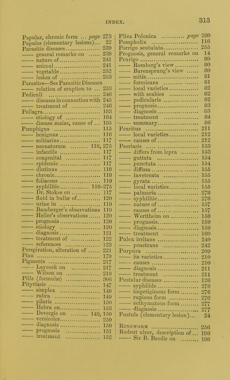 Papular, chronic form ... page 273 Papules (elementary lesions)... 22 Parasitic diseases 239 general remarks on 239 nature of 241 animal 241 vegetable 252 lesion of 253 Parasites—See Parasitic Diseases relation of eruption to ... 253 Pediculi 24G diseases in connection with 245 treatment of 246 Pellagra 183 etiology of 184 disease maize, cause of ... 185 Pemphigus 115 benignus 116 solitarius 117 neonatorum 118, 275 infantile 117 congenital 117 epidemic 117 diutinus 118 chronic 118 foliaceus 119 syphilitic 118-275 Dr. Stokes on 117 fluid in bullae of 120 urine in 119 Bamberger's observations 119 Heller's observations 120 prognosis 120 etiology 120 diagnosis 121 treatment of 122 references 123 Perspiration, alteration of 221 Pian 179 Pigments 217 Laycock on 217 Wilson on 219 Pills (formulae) 306 Pityriasis 147 simplex 148 rubra 149 pilaris 150 Hebra on 163 Devergie on 149, 150 versicolor 269 diagnosis 150 prognosis 151 treatment 152 Plica Polonica page 260 Pompholix 116 Porrigo scutulata 255 Prognosis, general remarks on 14 Prurigo 80 Romberg's view 80 Barensprung's view 80 mitis 81 formicans 81 local varieties 82 with scabies 82 pedicularis 82 prognosis 83 ■ diagnosis 83 treatment 84 ■ summary 86 Pruritus 211 local varieties 212 causes of 212 Psoriasis 153 differs from lepra 153 guttata 154 punctata 154 diffusa 155 inveterata 155 1 gyrata 155 local varieties 155 palmaria 278 syphilitic 278 nature of 157 causes of 157 Werttheim on 158 prognosis 159 diagnosis 159 treatment 160 Pulex irritans 240 penetrans 242 Purpura 209 its varieties 210 causes 210 diagnosis 211 treatment 211 Pustular diseases 126 syphilide 276 impetiginous form 276 rupious form 276 ecthymatous form 277 diagnosis 277 Pustule (elementary lesion)... 24 Ringworm 256 Rodent ulcer, description of ... 198 Sir B. Brodie on 198