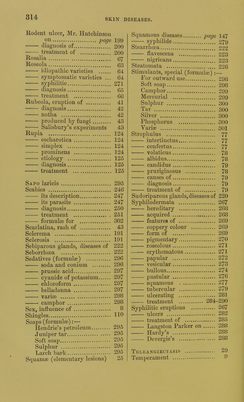 SKIN DISEASES. Rodent ulcer, Mr. Hutchinson on page 199 ■ diagnosis of 200 treatment of 200 Rosalia 67 Roseola 63 idiopathic varieties 64 symptomatic varieties ... 64 syphilitic 271 diagnosis 65 treatment 66 Rubeola, eruption of 41 diagnosis 42 1 notha 42 produced by fungi 43 ■ ■ Salisbury's experiments 43 Rupia 124 escharotica 124 simplex 124 prominens 124 etiology 125 diagnosis 125 treatment 125 Sapo laricis 295 Scabies 24G its description 247 its parasite 247 diagnosis 250 treatment 251 formulae for 302 Scarlatina, rash of 43 Sclerema 191 Sclerosis 191 Sebiparous glands, diseases of 222 Seborrhcea 222 Sedatives (formulae) 296 soda and conium 296 prussic acid 297 cyanide of potassium 297 chloroform 297 1 belladonna 297 varise 298 camphor 298 Sex, influence of 8 Shingles 110 Soaps (formula):— Hendrie's petroleum 295 Juniper tar 295 Soft soap 295 Sulphur 295 Larch bark 295 Squanise (elementary lesions) 25 Squamous diseases page 147 syphilide 279 Stearrhcea 222 flavescens 223 nigricans 223 Steatomata 226 Stimulants, special (formula) :— For outward use 298 Soft soap 298 Camphor 299 Mercurial 299 Sulphur 300 Tar 300 Silver 300 Phosphorus 300 Variae 301 Strophulus . 77 intertinctus 77 confertus 77 volaticus 78 albidus 78 candidus 79 pruriginosus 78 causes of 79 diagnosis 79 treatment of 79 Sudoriparous glands,diseases of 220 Syphilodermata 267 hereditary 268 acquired 268 features of 269 coppery colour 269 form of 269 pigmentary 270 roseolous 271 erythematous 271 papular 272 vesicular 273 bullous 274 pustular 276 squamous 277 tubercular 279 ulcerating 281 treatment 284-290 Syphilitic eruptions 267 ulcers 282 treatment of 285 Langston Parker on 288 Hardy's 288 Devergie's 288 Teleangiectasis 29 Temperament. 9