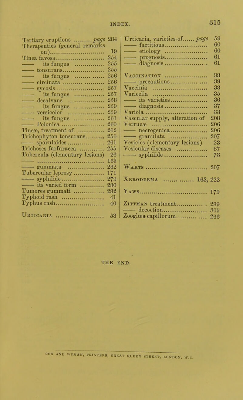 Tertiary eruptions page 284 Therapeutics (general remarks on) 19 Tinea favosa 254 its fungus 255 tonsurans 255 its fungus 256 circinata 256 sycosis 257 its fungus 257 decalvans 258 its fungus 259 versicolor 259 its fungus 261 Polonica 260 Tinesc, treatment of 262 Trichophyton tonsurans 256 sporuloides 261 Trichoses furfuracea 255 Tubercula (elementary lesions) 26 165 gummata 282 Tubercular leprosy 171 syphilide 279 its varied form 280 Tumores gummati 282 Typhoid rash 41 Typhus rash 40 Urticaria 58 Urticaria, varieties.of. page 59 factitious 60 etiology 60 prognosis 61 diagnosis 61 Vaccination 38 precautions 39 Vaccinia 38 Varicella 35 its varieties 36 • diagnosis 37 Variola 33 Vascular supply, alteration of 208 Verrucse 206 necrogenica 206 granulata 207 Vesicles (elementary lesions) 23 Vesicular diseases 87 syphilide 73 Warts 207 Xeroderma 163, 222 Yaws 179 Zittman treatment 289 decoction 305 Zooglcea capillorum 266 THE END. COX AMD WVMAN, FR..VTKUS, OB BAT QUBKN STRKKT, LONDON. W.„.