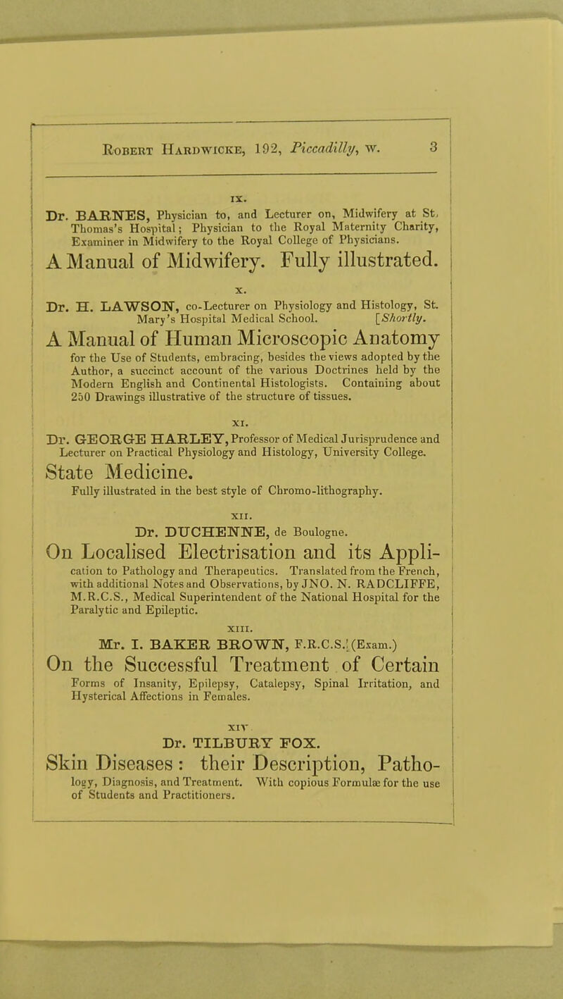 IX. Dr. BARNES, Physician to, and Lecturer on, Midwifery at St, Thomas's Hospital; Physician to the Royal Maternity Charity, Examiner in Midwifery to the Royal College of Physicians. A Manual of Midwifery. Fully illustrated. X. Dr. H. LAWSON, co-Lecturer on Physiology and Histology, St. Mary's Hospital Medical School. [Shortly. A Manual of Human Microscopic Anatomy for the Use of Students, embracing, besides the views adopted by the Author, a succinct account of the various Doctrines held by the Modern English and Continental Histologists. Containing about 250 Drawings illustrative of the structure of tissues. XI. Dr. GEORGE HARLEY, Professor of Medical Jurisprudence and Lecturer on Practical Physiology and Histology, University College. State Medicine. Fully illustrated in the best style of Chromo-lithography. XII. Dr. DTJCHENNE, de Boulogne. On Localised Electrisation and its Appli- cation to Pathology and Therapeutics. Translated from the French, with additional Notes and Observations, by JNO. N. RADCLIFFE, M.R.C.S., Medical Superintendent of the National Hospital for the Paralytic and Epileptic. XIII. Mr. I. BAKER BROWN, F.R.C.S.'. (Exam.) On the Successful Treatment of Certain Forms of Insanity, Epilepsy, Catalepsy, Spinal Irritation, and Hysterical Affections in Females. XIV Dr. TILBURY EOX. Skin Diseases : their Description, Patho- loey, Diagnosis, and Treatment. With copious Formulae for the use of Students and Practitioners.