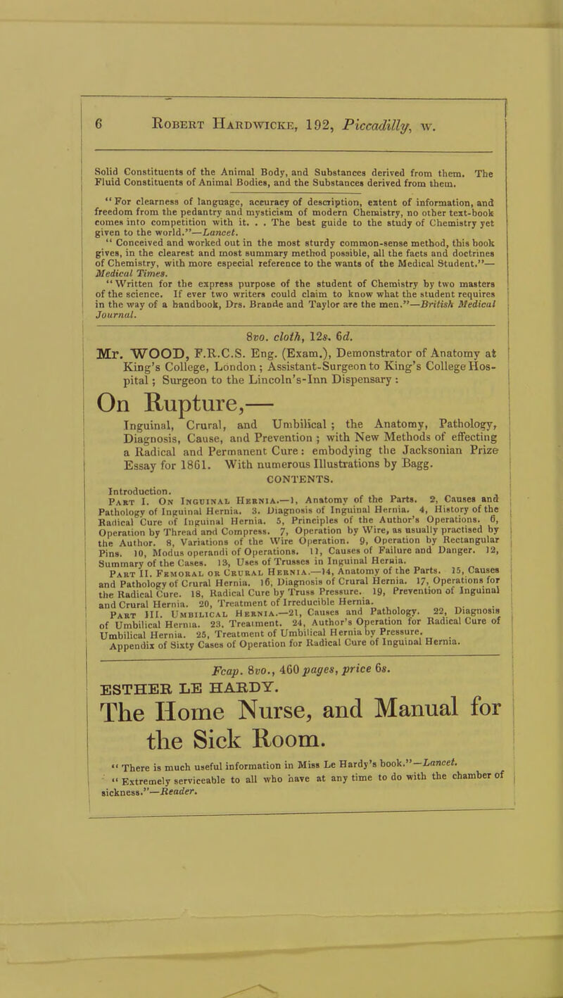 Solid Constituents of the Animal Body, and Substances derived from them. The Fluid Constituents of Animal Bodies, and the Substances derived from them.  For clearness of language, accuracy of description, extent of information, and freedom from the pedantry and mysticism of modern Chemistry, no other text-book comes into competition with it. . . The best guide to the study of Chemistry yet given to the world.—Lancet.  Conceived and worked out in the most sturdy common-sense method, this book gives, in the clearest and most summary method possible, all the facts and doctrines of Chemistry, with more especial reference to the wants of the Medical Student.— Medical Times. Written for the express purpose of the student of Chemistry by two masters of the science. If ever two writers could claim to know what the student requires in the way of a handbook, Drs. Braode and Taylor are the men,—British Medical 1 Journal. 8vo. cloth, 12s, &d. Mr. WOOD, F.R.C.S. Eng. (Exam.), Demonstrator of Anatomy at KiDg's College, London; Assistant-Surgeon to King's College Hos- pital ; Surgeon to the Lincoln's-Inn Dispensary : On Rupture,— Inguinal, Crural, and Umbilical ; the Anatomy, Pathology, Diagnosis, Cause, and Prevention ; with New Methods of effecting a Radical and Permanent Cure: embodying the Jacksonian Prize | Essay for 1861. With numerous Illustrations by Bagg. CONTENTS. Introduction. Part I. On Inguinal Hernia.—1, Anatomy of the Parts. 2, Causes and Pathology of Inguinal Hernia. 3. Diagnosis of Inguinal Hernia. 4, History of the Radical Cure <>f Inguinal Hernia. 5, Principles of the Author's Operations. 6, Operation by Thread and Compress. 7, Operation by Wire, as usually practised by the Author, fi, Variations of the Wire Operation. 9, Operation by Bectangular Pins. )0, Modus operandi of Operations. 1), Causes of Failure and Banger. 12, Summary of the Cases. 13, Uses of Trusses in Inguinal Hernia. Part II. Femoral or Crural Hernia.—)4, Anatomy of the Parts. 15, Causes and Pathology of Crural Hernia. 16, Diagnosis of Crural Hernia. 17, Operations for the Badical Cure. 18, Badical Cure by Truss Pressure. 19, Prevention of Inguinal and Crural Hernia. 20, Treatment of Irreducible Hernia. Part III. Umbilical Hernia.—21, Causes and Pathology. 22, Diagnosis I of Umbilical Hernia. 23. Treaiment. 24, Author's Operation for Badical Cure of Umbilical Hernia. 25, Treatment of Umbilical Hernia by Pressure. Appendix of Sixty Cases of Operation for Badical Cure of Inguinal Hernia. Fcap. Svo., 460 pages, price 6s. ESTHER LE HARDY. The Home Nurse, and Manual for the Sick Room.  There is much useful information in Miss Le Hardy's book.-Lancet.  Extremely serviceable to all who have at any time to do with the chamber of sickness.—Reader.