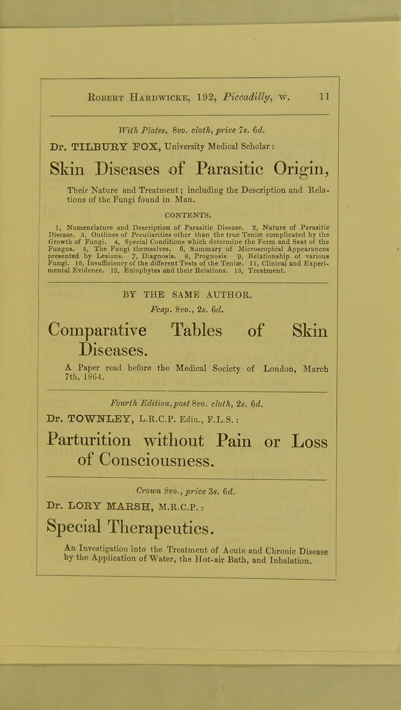 With Plates, 8vo. cloth, price Is. 6d. Dr. TILBURY POX, University Medical Scholar: Skin Diseases of Parasitic Origin, Their Nature and Treatment; including the Description and Rela- tions of the Fungi found in Man. CONTENTS. 1, Nomenclature and Description of Parasitic Disease. 2, Nature of Parasitic Disease. 3, Outlines of Peculiarities other than the true Tenise complicated by the Growth of Fungi. 4, Special Conditions which determine the Form and Seat of the Fungus. 5, The Fungi themselves. 6, Summary of Microscopical Appearances presented by Lesions. 7, Diagnosis. 8, Prognosis 9, Relationship of various Fungi. 10, Insufficiency of the different Tests of ihe Tenise. 11, Clinical and Experi- mental Evidence. 12, Enlophytes and their Relations. 13, Treatment. BY THE SAME AUTHOR. Fcap. 8vo., 2s. 6d. Comparative Tables of Skin Diseases. A Paper read before the Medical Society of London, March 7th, 1864. Fourth Edition, post 8vo. cloth, 2s. 6d. Dr. TOWNLEY, L.R.C.P. Edin., F.L.S.: Parturition without Pain or Loss of Consciousness. Crown Svo., price 3s. 6d. Dr. LORY MARSH, M.R.C.P. : Special Therapeutics. An Investigation into the Treatment of Acute and Chronic Disease by the Application of Water, the Hot-air Bath, and Inhalation.