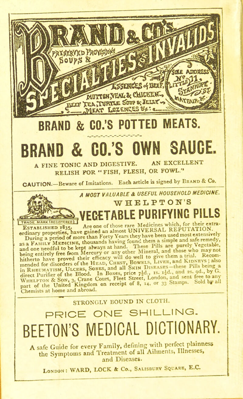 BRAND & CO.'S POTTED MEATS. BRAND & CO.'S OWN SAUCE. A FINE TONIC AND DIGESTIVE. AN EXCELLENT RELISH FOR  FISH, FLESH, OR FOWL. CAUTION.—Beware of Imitations. Each article is signed by Brand & Co. A MOST VALUABLE A USEFUL HOUSEHOLD MEDICINE. WHELP TON'S J TRADE MARK ^REGISTERED*! lVECETABLE PURIFYINC PILLS Wthortc. h e oroved their efficacy will do well to give them a trial. Recom- part of the United Kingdom on receipt of 8, 14, or 33 stamps, sola oy an Chemists at home and abroad. STRONGLY BOUND IN CLOTH. PRICE ONE SHILLING. BEETON'S MEDICAL DICTIONARY. A safe Guide for every Family, defining with perfect plainness the Symptoms and Treatment of all Ailments, Illnesses, and Diseases. London : WARD. LOCK & Co., Salisbury Squarr, E.C.