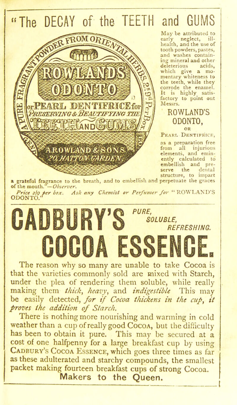 The DECAY of the TEETH and GUMS May be attributed to early neglect, ill- health, and the use of tooth powders, pastes, and washes contain- ing mineral and other deleterious acids, which give a mo- mentary whiteness to the teeth, while they corrode the enamel. It is highly satis- factory to point out Messrs. ROWLAND'S 0D0NT0, OR Peakl Dentifrice, as a preparation free from all injurious elements, and emin- ently calculated to embellish and pre- serve the dental structure, to impart a grateful fragrance to the breath, and to embellish and perpetuate the graces of the mouth.' —Observer, Price 2/<? per box. Ask any Chemist or Perfumer for  ROWLAND'S ODONTO. A.R 0 WL.AN D &■ >S 0 % S ?0,J/ATTON GARDEWi V ■ PURE, SOLUBLE, REFRESHING. The reason why so many are unable to take Cocoa is that the varieties commonly sold are mixed with Starch, under the plea of rendering them soluble, while really making them thick, heavy, and indigestible This may be easily detected, for tf Cocoa thickens in the cup, it proves the addition of Starch. There is nothing more nourishing and warming in cold weather than a cup of really good Cocoa, but the difficulty has been to obtain it pure. This may be secured at a cost of one halfpenny for a large breakfast cup by using Cadbury's Cocoa Essence, which goes three times as far as these adulterated and starchy compounds, the smallest packet making fourteen breakfast cups of strong Cocoa. Makers to the Queen.