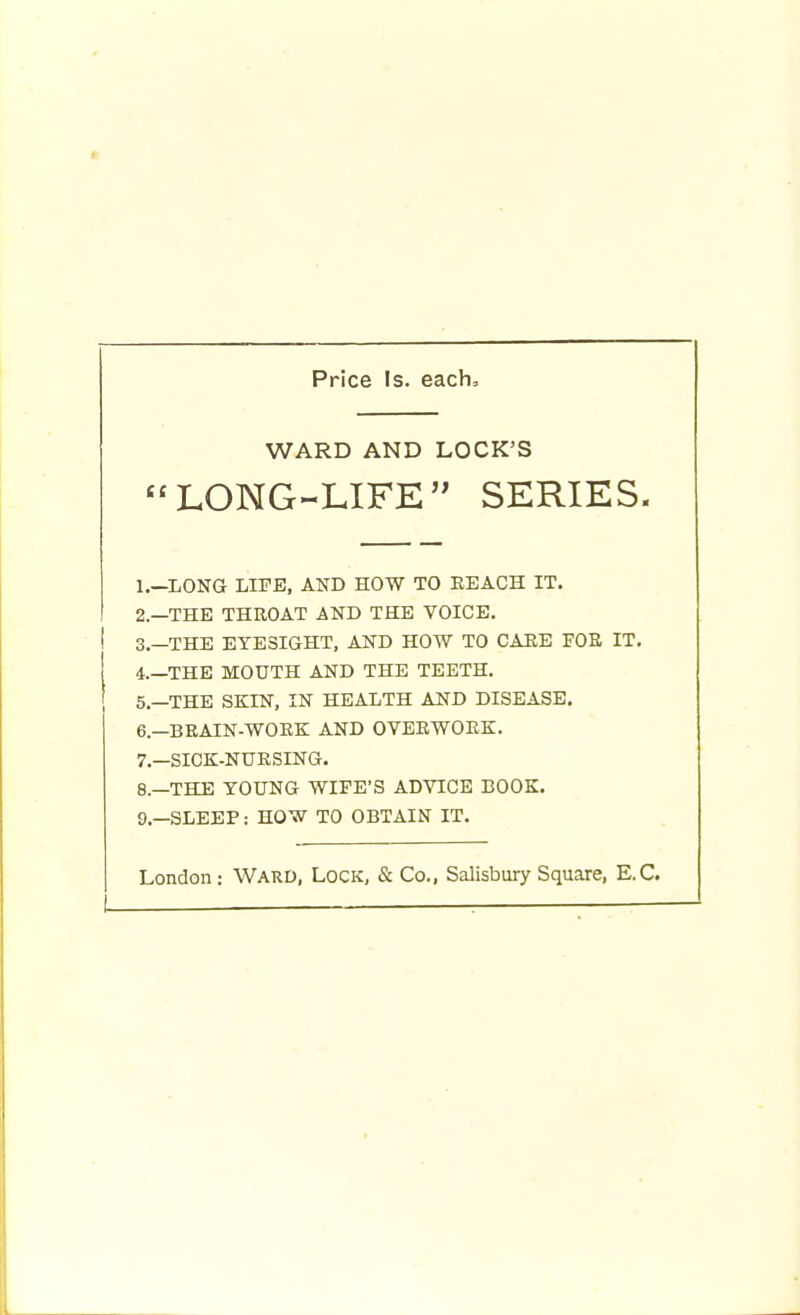 Price Is. each. WARD AND LOCK'S LONG-LIFE SERIES. 1. —LONG LIFE, AND HOW TO EEACH IT. 2. —THE THROAT AND THE VOICE. ! 3.—THE EYESIGHT, AND HOW TO CARE FOE IT. i.—THE MOUTH AND THE TEETH. 5. —THE SKIN, IN HEALTH AND DISEASE. 6. —BRAIN-WORK AND OVERWORK. 7. —SICK-NURSING. 8. —THE YOUNG WIFE'S ADVICE BOOK. 9. —SLEEP: HOW TO OBTAIN IT.