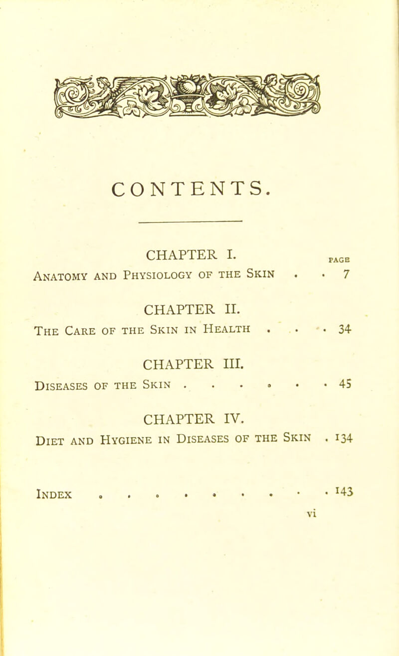 CONTENTS. CHAPTER I. page Anatomy and Physiology of the Skin . . 7 CHAPTER II. The Care of the Skin in Health . . -34 CHAPTER IIL Diseases of the Skin ...... 45 CHAPTER IV. Diet and Hygiene in Diseases of the Skin . 134 Index . 143