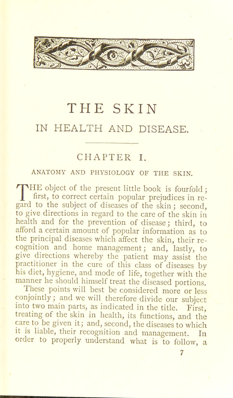 THE SKIN IN HEALTH AND DISEASE. CHAPTER I. ANATOMY AND PHYSIOLOGY OF THE SKIN. THE object of the present little book is fourfold; first, to correct certain popular prejudices in re- gard to the subject of diseases of the skin; second, to give directions in regard to the care of the skin in health and for the prevention of disease; third, to afford a certain amount of popular information as to the principal diseases which affect the skin, their re- cognition and home management; and, lastly, to give directions whereby the patient may assist the practitioner in the cure of this class of diseases by his diet, hygiene, and mode of life, together with the manner he should himself treat the diseased portions. These points will best be considered more or less conjointly; and we will therefore divide our subject into two main parts, as indicated in the title. First, treating of the skin in health, its functions, and the care to be given it; and, second, the diseases to which it is liable, their recognition and management. In order to properly understand what is to follow, a