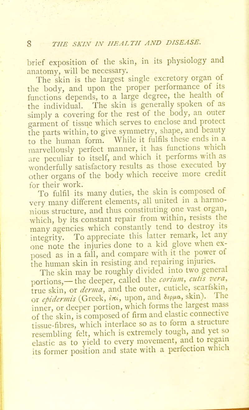 brief exposition of the skin, in its physiology and anatomy, will be necessary. The skin is the largest single excretory organ of the body, and upon the proper performance of its functions depends, to a large degree, the health of the individual. The skin is generally spoken of as simply a covering for the rest of the body, an outer garment of tissue which serves to enclose and protect the parts within, to give symmetry, shape, and beauty to the human form. While it fulfils these ends in a marvellously perfect manner, it has functions which are peculiar to itself, and which it performs with as wonderfully satisfactory results as those executed by other organs of the body which receive more credit for their work. To fulfil its many duties, the skin is composed of very many different'elements, all united in a harmo- nious structure, and thus constituting one vast organ, which, by its constant repair from within, resists the many agencies which constantly tend to destroy its integrity. To appreciate this latter remark, let any one note the injuries done to a kid glove when ex- posed as in a fall, and compare with it the power of the human skin in resisting and repairing injuries. The skin may be roughly divided into two general portions,—the deeper, called the corium, cutis vera. true skin, or derma, and the outer, cuticle, scarfskin, or epidermis (Greek, toi, upon, and 5fp,ua, skin). The inner, or deeper portion, which forms the largest mass of the skin, is composed of firm and elastic connective tissue-fibres, which interlace so as to form a structure resembling felt, which is extremely tough, and yet so elastic as to yield to every movement, and to regain its former position and state with a perfection which