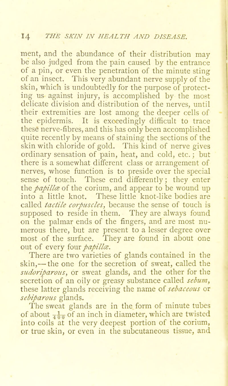 ment, and the abundance of their distribution may- be also judged from the pain caused by the entrance of a pin, or even the penetration of the minute sting of an insect. This very abundant nerve supply of the skin, which is undoubtedly for the purpose of protect- ing us against injury, is accomplished by the most delicate division and distribution of the nerves, until their extremities are lost among the deeper cells of the epidermis. It is exceedingly difficult to trace these nerve-fibres, and this has only been accomplished quite recently by means of staining the sections of the skin with chloride of gold. This kind of nerve gives ordinary sensation of pain, heat, and cold, etc.; but there is a somewhat different class or arrangement of nerves, whose function is to preside over the special sense of touch. These end differently; they enter the papilla of the corium, and appear to be wound up into a little knot. These little knot-like bodies are called iactile corpuscles, because the sense of touch is supposed to reside in them. They are always found on the palmar ends of the fingers, and are most nu- merous there, but are present to a lesser degree over most of the surface. They are found in about one out of every fourpapillce. There are two varieties of glands contained in the skin,— the one for the secretion of sweat, called the sudoriparous, or sweat glands, and the other for the secretion of an oily or greasy substance called sebum, these latter glands receiving the name of sebaceous or sebiparous glands. The sweat glands are in the form of minute tubes of about 5-^5- of an inch in diameter, which are twisted into coils at the very deepest portion of the corium, or true skin, or even in the subcutaneous tissue, and