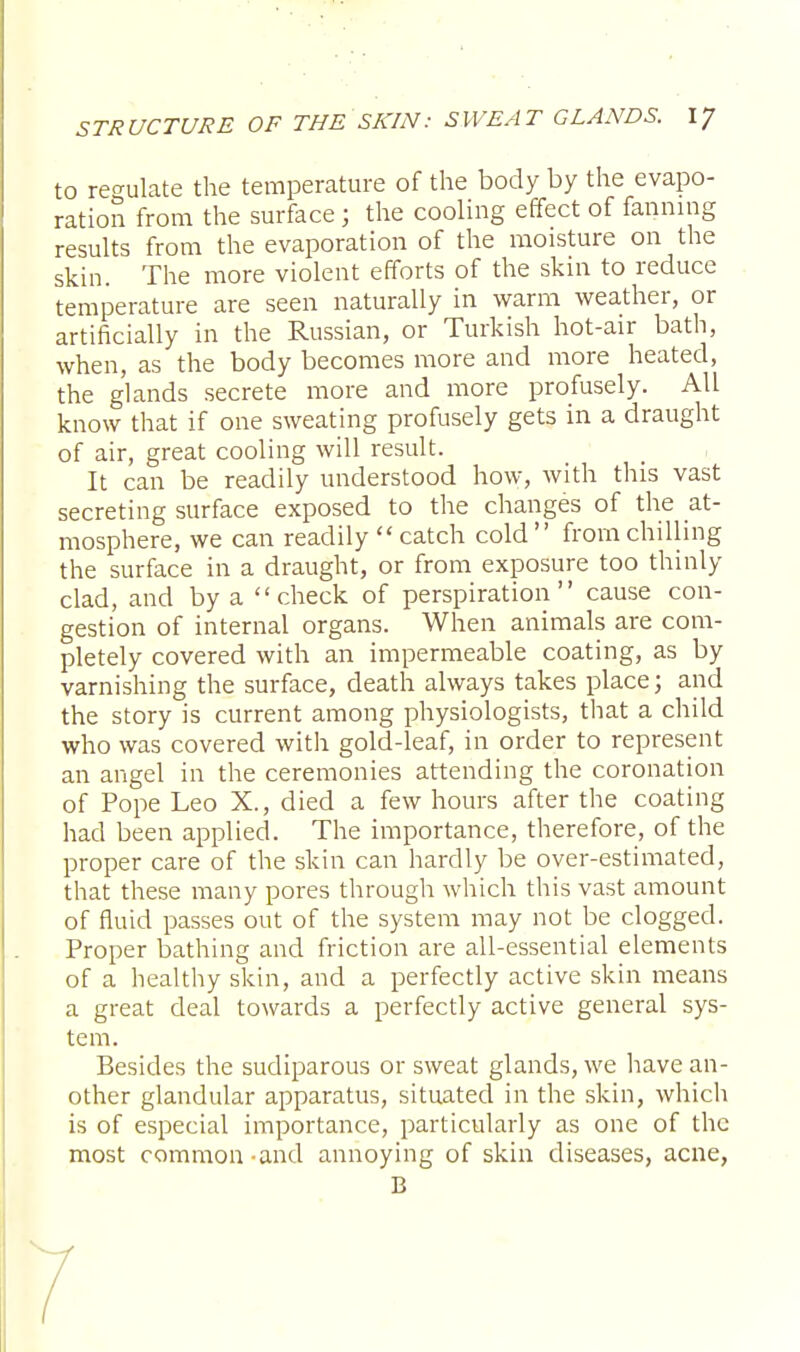 to regulate the temperature of the body by the evapo- ration from the surface j the cooling effect of fanning results from the evaporation of the moisture on the skin. The more violent efforts of the skin to reduce temperature are seen naturally in warm weather, or artificially in the Russian, or Turkish hot-air bath, when, as the body becomes more and more heated, the glands secrete more and more profusely. All know that if one sweating profusely gets in a draught of air, great cooling will result. It can be readily understood how, with this vast secreting surface exposed to the changes of the at- mosphere, we can readily  catch cold from chilling the surface in a draught, or from exposure too thinly clad, and by a check of perspiration cause con- gestion of internal organs. When animals are com- pletely covered with an impermeable coating, as by varnishing the surface, death always takes place; and the story is current among physiologists, that a child who was covered with gold-leaf, in order to represent an angel in the ceremonies attending the coronation of Pope Leo X., died a few hours after the coating had been applied. The importance, therefore, of the proper care of the skin can hardly be over-estimated, that these many pores through which this vast amount of fluid passes out of the system may not be clogged. Proper bathing and friction are all-essential elements of a healthy skin, and a perfectly active skin means a great deal towards a perfectly active general sys- tem. Besides the sudiparous or sweat glands, we have an- other glandular apparatus, situated in the skin, which is of especial importance, particularly as one of the most common -and annoying of skin diseases, acne, B /