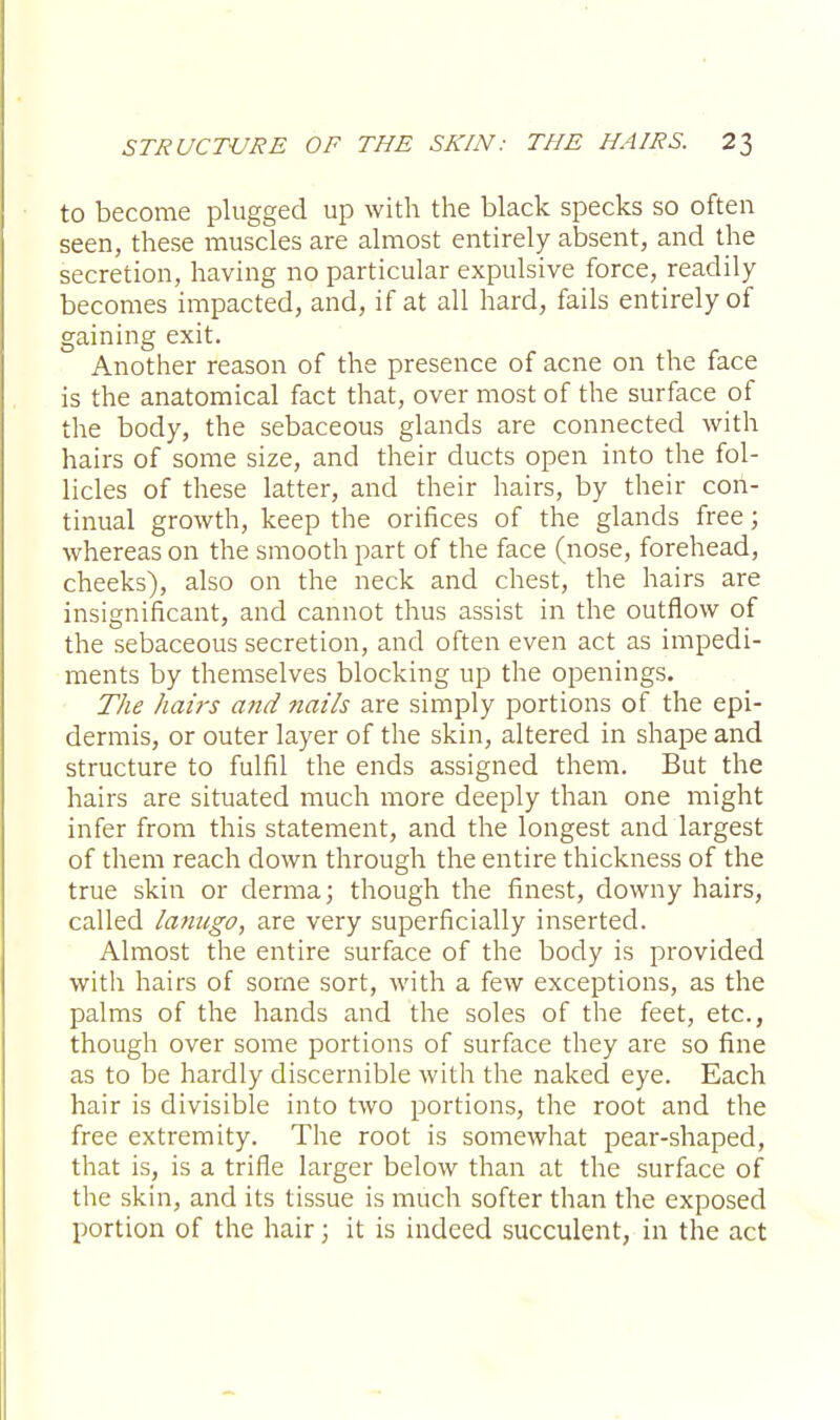 to become plugged up with the black specks so often seen, these muscles are almost entirely absent, and the secretion, having no particular expulsive force, readily becomes impacted, and, if at all hard, fails entirely of gaining exit. Another reason of the presence of acne on the face is the anatomical fact that, over most of the surface of the body, the sebaceous glands are connected with hairs of some size, and their ducts open into the fol- licles of these latter, and their hairs, by their con- tinual growth, keep the orifices of the glands free; whereas on the smooth part of the face (nose, forehead, cheeks), also on the neck and chest, the hairs are insignificant, and cannot thus assist in the outflow of the sebaceous secretion, and often even act as impedi- ments by themselves blocking up the openings. The hairs and nails are simply portions of the epi- dermis, or outer layer of the skin, altered in shape and structure to fulfil the ends assigned them. But the hairs are situated much more deeply than one might infer from this statement, and the longest and largest of them reach down through the entire thickness of the true skin or derma; though the finest, downy hairs, called lanugo, are very superficially inserted. Almost the entire surface of the body is provided with hairs of some sort, with a few exceptions, as the palms of the hands and the soles of the feet, etc., though over some portions of surface they are so fine as to be hardly discernible with the naked eye. Each hair is divisible into two portions, the root and the free extremity. The root is somewhat pear-shaped, that is, is a trifle larger below than at the surface of the skin, and its tissue is much softer than the exposed portion of the hair; it is indeed succulent, in the act