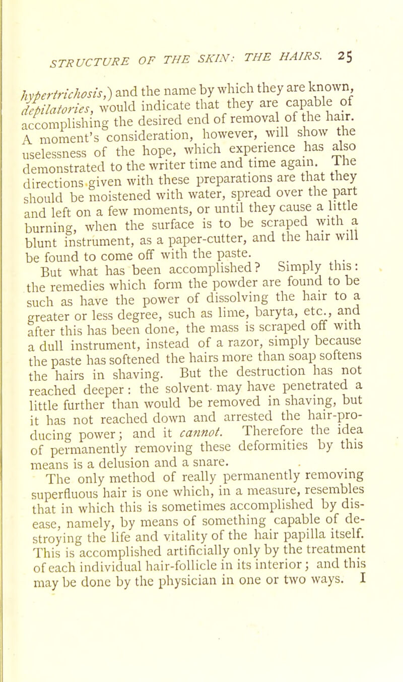hypertrichosis,) and the name by which they are known, depilatories, would indicate that they are capable of accomplishing the desired end of removal of he hair. A moment's consideration, however, will show the uselessness of the hope, which experience has also demonstrated to the writer time and time again. 1 he directions given with these preparations are that they should be moistened with water, spread over the part and left on a few moments, or until they cause a little burning, when the surface is to be scraped with a blunt instrument, as a paper-cutter, and the hair will be found to come off with the paste. But what has been accomplished ? Simply this : the remedies which form the powder are found to be such as have the power of dissolving the hair to a greater or less degree, such as lime, baryta, etc., and after this has been done, the mass is scraped off with a dull instrument, instead of a razor, simply because the paste has softened the hairs more than soap softens the hairs in shaving. But the destruction has not reached deeper: the solvent- may have penetrated a little further than would be removed in shaving, but it has not reached down and arrested the hair-pro- ducing power; and it cannot. Therefore the idea of permanently removing these deformities by this means is a delusion and a snare. The only method of really permanently removing superfluous hair is one which, in a measure, resembles that in which this is sometimes accomplished by dis- ease, namely, by means of something capable of de- stroying the life and vitality of the hair papilla itself. This is accomplished artificially only by the treatment of each individual hair-follicle in its interior; and this may be done by the physician in one or two ways. I