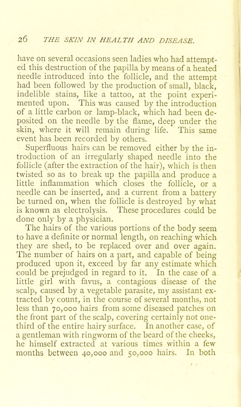 have on several occasions seen ladies who had attempt- ed this destruction of the papilla by means of a heated needle introduced into the follicle, and the attempt had been followed by the production of small, black, indelible stains, like a tattoo, at the point experi- mented upon. This was caused by the introduction of a little carbon or lamp-black, which had been de- posited on the needle by the flame, deep under the skin, where it will remain during life. This same event has been recorded by others. Superfluous hairs can be removed either by the in- troduction of an irregularly shaped needle into the follicle (after the extraction of the hair), which is then twisted so as to break up the papilla and produce a little inflammation which closes the follicle, or a needle can be inserted, and a current from a battery be turned on, when the follicle is destroyed by what is known as electrolysis. These procedures could be done only by a physician. The hairs of the various portions of the body seem to have a definite or normal length, on reaching which they are shed, to be replaced over and over again. The number of hairs on a part, and capable of being produced upon it, exceed by far any estimate which could be prejudged in regard to it. In the case of a little girl with favus, a contagious disease of the scalp, caused by a vegetable parasite, my assistant ex- tracted by count, in the course of several months, not less than 70,000 hairs from some diseased patches on the front part of the scalp, covering certainly not one- third of the entire hairy surface. In another case, of a gentleman with ringworm of the beard of the cheeks, he himself extracted at various times within a few months between 40,000 and 50,000 hairs. In both