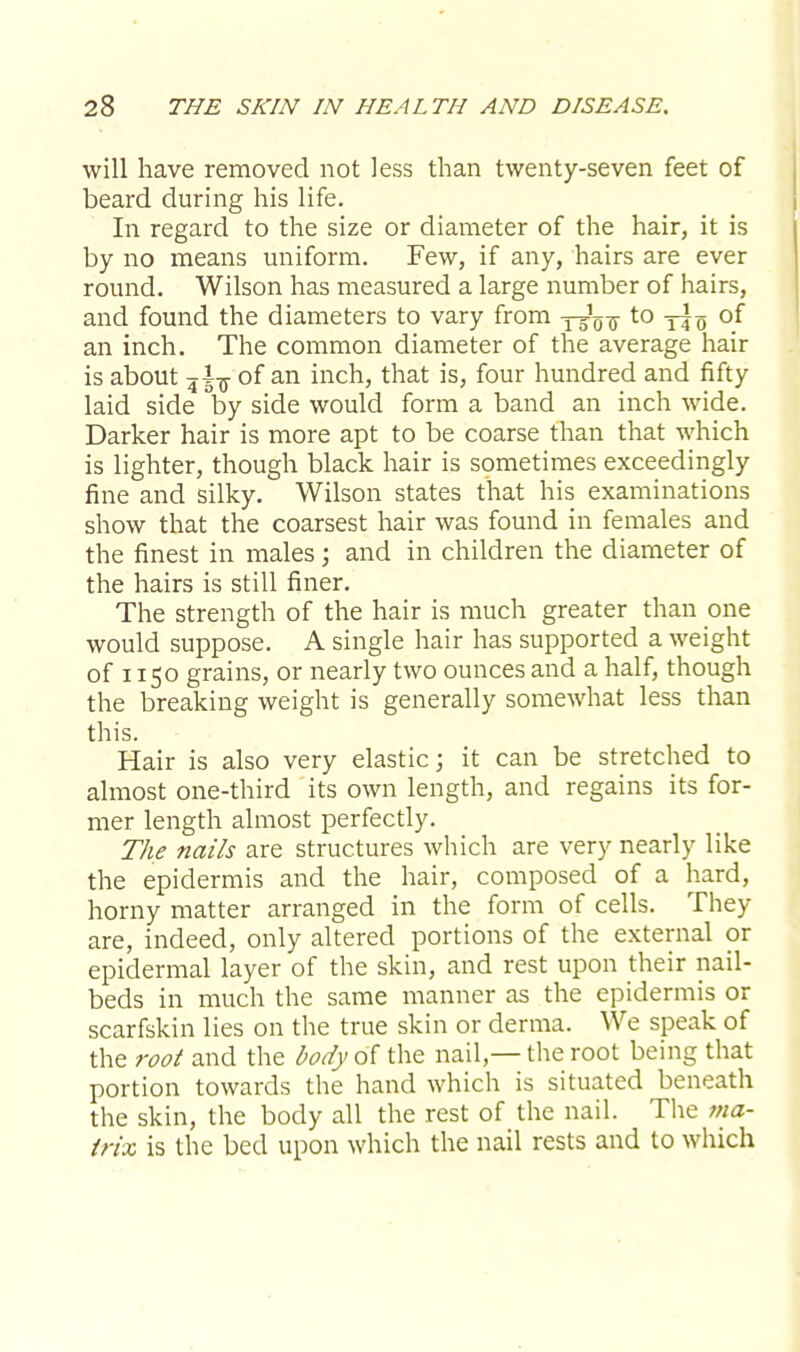 will have removed not less than twenty-seven feet of beard during his life. In regard to the size or diameter of the hair, it is by no means uniform. Few, if any, hairs are ever round. Wilson has measured a large number of hairs, and found the diameters to vary from y^u-to tIo °f an inch. The common diameter of the average hair is about ji-g- of an inch, that is, four hundred and fifty laid side by side would form a band an inch wide. Darker hair is more apt to be coarse than that which is lighter, though black hair is sometimes exceedingly fine and silky. Wilson states that his examinations show that the coarsest hair was found in females and the finest in males; and in children the diameter of the hairs is still finer. The strength of the hair is much greater than one would suppose. A single hair has supported a weight of 1150 grains, or nearly two ounces and a half, though the breaking weight is generally somewhat less than this. Hair is also very elastic; it can be stretched to almost one-third its own length, and regains its for- mer length almost perfectly. The nails are structures which are very nearly like the epidermis and the hair, composed of a hard, horny matter arranged in the form of cells. They are, indeed, only altered portions of the external or epidermal layer of the skin, and rest upon their nail- beds in much the same manner as the epidermis or scarfskin lies on the true skin or derma. We speak of the root and the body of the nail — the root being that portion towards the hand which is situated beneath the skin, the body all the rest of the nail. The ma- trix is the bed upon which the nail rests and to which