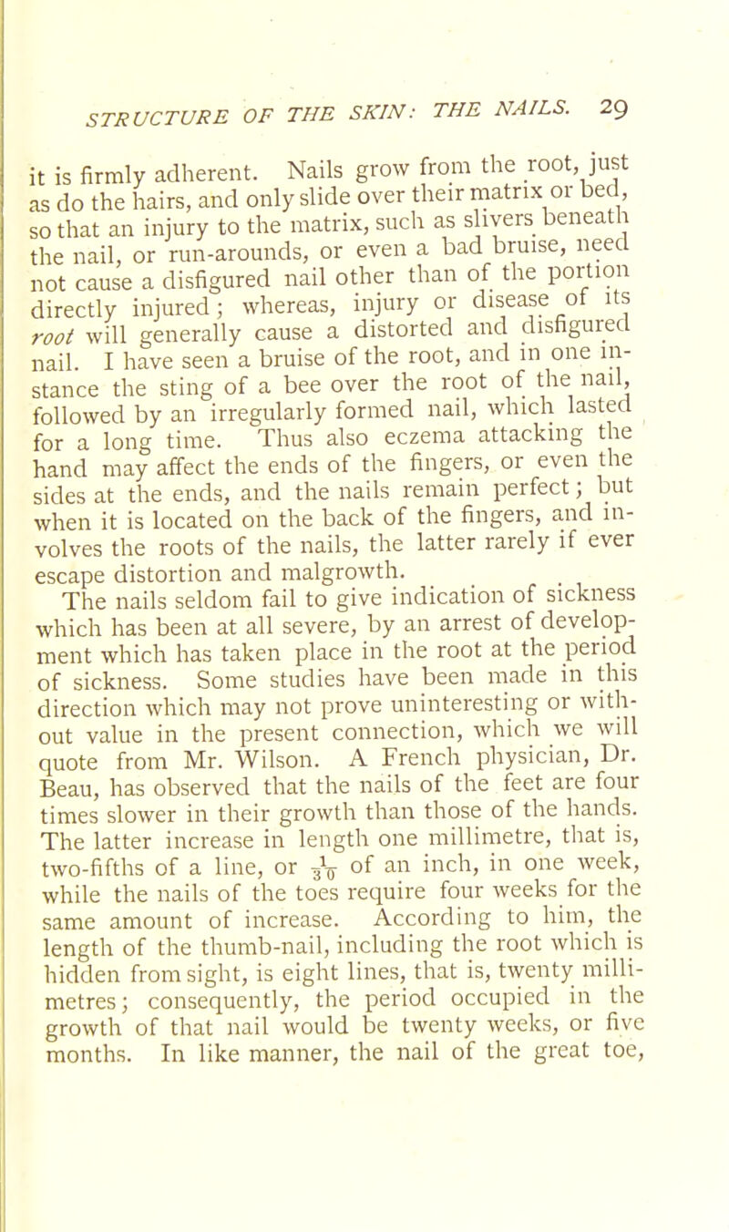 it is firmly adherent. Nails grow from the root, just as do the hairs, and only slide over their matrix or bed, so that an injury to the matrix, such as slivers beneath the nail, or run-arounds, or even a bad bruise, need not cause a disfigured nail other than of the portion directly injured; whereas, injury or disease of its root will generally cause a distorted and disfigured nail I have seen a bruise of the root, and in one in- stance the sting of a bee over the root of the nail, followed by an irregularly formed nail, which lasted for a long time. Thus also eczema attacking the hand may affect the ends of the fingers, or even the sides at the ends, and the nails remain perfect; but when it is located on the back of the fingers, and in- volves the roots of the nails, the latter rarely if ever escape distortion and malgrowth. The nails seldom fail to give indication of sickness which has been at all severe, by an arrest of develop- ment which has taken place in the root at the period of sickness. Some studies have been made in this direction which may not prove uninteresting or with- out value in the present connection, which we will quote from Mr. Wilson. A French physician, Dr. Beau, has observed that the nails of the feet are four times slower in their growth than those of the hands. The latter increase in length one millimetre, that is, two-fifths of a line, or of an inch, in one week, while the nails of the toes require four weeks for the same amount of increase. According to him, the length of the thumb-nail, including the root which is hidden from sight, is eight lines, that is, twenty milli- metres; consequently, the period occupied in the growth of that nail would be twenty weeks, or five months. In like manner, the nail of the great toe,