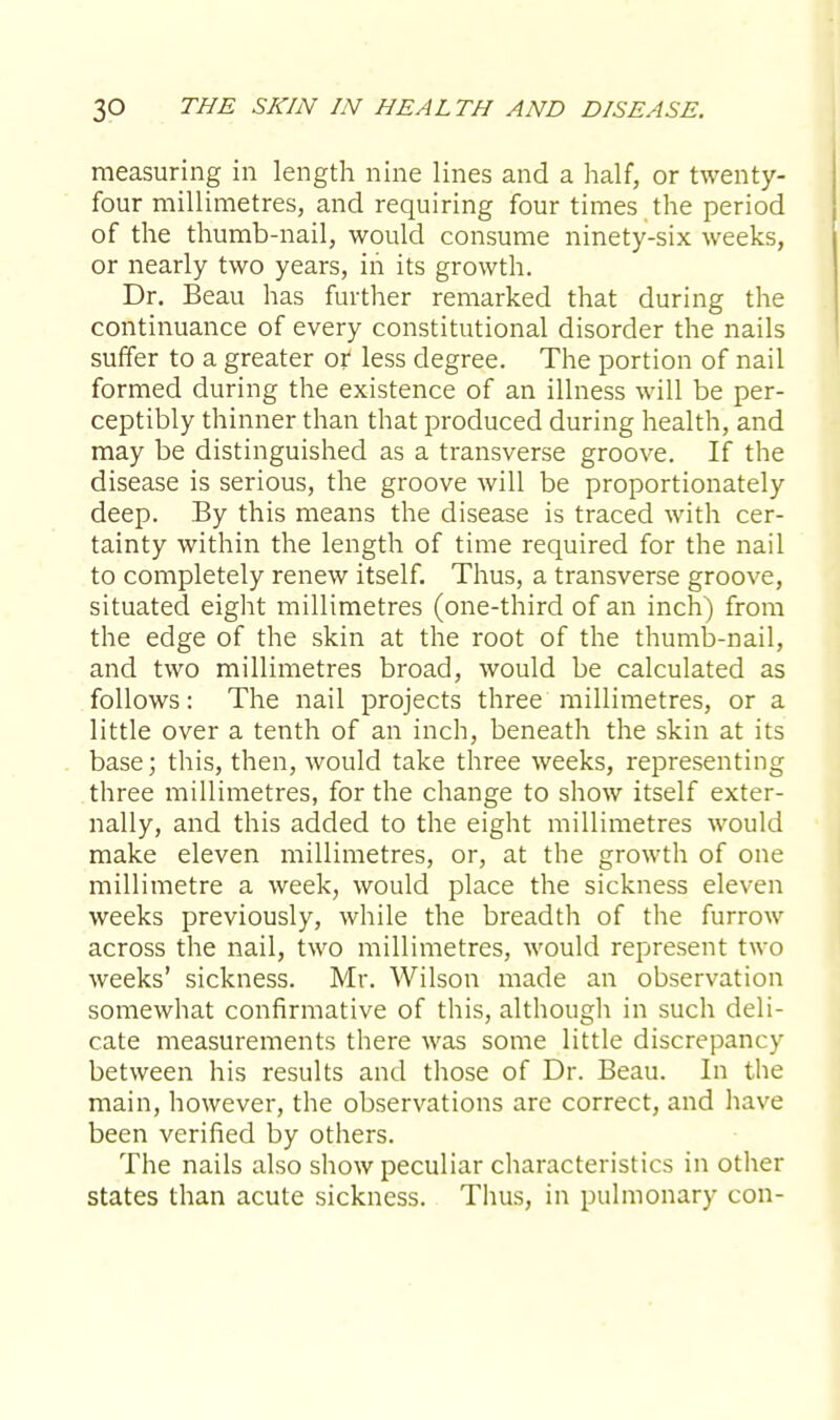 measuring in length nine lines and a half, or twenty- four millimetres, and requiring four times the period of the thumb-nail, would consume ninety-six weeks, or nearly two years, in its growth. Dr. Beau has further remarked that during the continuance of every constitutional disorder the nails suffer to a greater or less degree. The portion of nail formed during the existence of an illness will be per- ceptibly thinner than that produced during health, and may be distinguished as a transverse groove. If the disease is serious, the groove will be proportionately deep. By this means the disease is traced with cer- tainty within the length of time required for the nail to completely renew itself. Thus, a transverse groove, situated eight millimetres (one-third of an inch) from the edge of the skin at the root of the thumb-nail, and two millimetres broad, would be calculated as follows: The nail projects three millimetres, or a little over a tenth of an inch, beneath the skin at its base; this, then, would take three weeks, representing three millimetres, for the change to show itself exter- nally, and this added to the eight millimetres would make eleven millimetres, or, at the growth of one millimetre a week, would place the sickness eleven weeks previously, while the breadth of the furrow across the nail, two millimetres, would represent two weeks' sickness. Mr. Wilson made an observation somewhat confirmative of this, although in such deli- cate measurements there was some little discrepancy between his results and those of Dr. Beau. In the main, however, the observations are correct, and have been verified by others. The nails also show peculiar characteristics in other states than acute sickness. Thus, in pulmonary con-