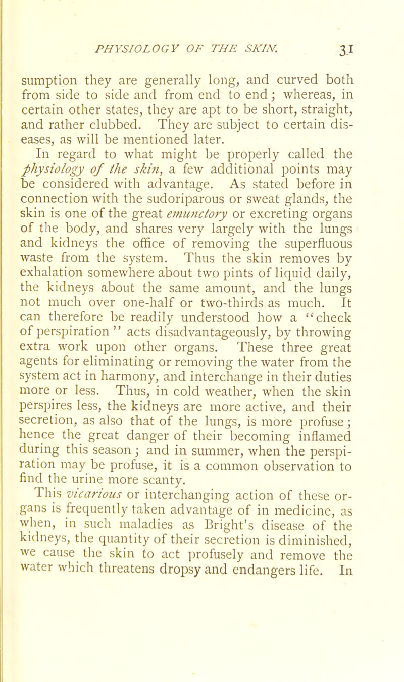 sumption they are generally long, and curved both from side to side and from end to end; whereas, in certain other states, they are apt to be short, straight, and rather clubbed. They are subject to certain dis- eases, as will be mentioned later. In regard to what might be properly called the physiology of the skin, a few additional points may be considered with advantage. As stated before in connection with the sudoriparous or sweat glands, the skin is one of the great emunctory or excreting organs of the body, and shares very largely with the lungs and kidneys the office of removing the superfluous waste from the system. Thus the skin removes by exhalation somewhere about two pints of liquid daily, the kidneys about the same amount, and the lungs not much over one-half or two-thirds as much. It can therefore be readily understood how a check of perspiration  acts disadvantageously, by throwing extra work upon other organs. These three great agents for eliminating or removing the water from the system act in harmony, and interchange in their duties more or less. Thus, in cold weather, when the skin perspires less, the kidneys are more active, and their secretion, as also that of the lungs, is more profuse ; hence the great danger of their becoming inflamed during this season; and in summer, when the perspi- ration may be profuse, it is a common observation to find the urine more scanty. This vicarious or interchanging action of these or- gans is frequently taken advantage of in medicine, as when, in such maladies as Bright's disease of the kidneys, the quantity of their secretion is diminished, we cause the skin to act profusely and remove the water which threatens dropsy and endangers life. In