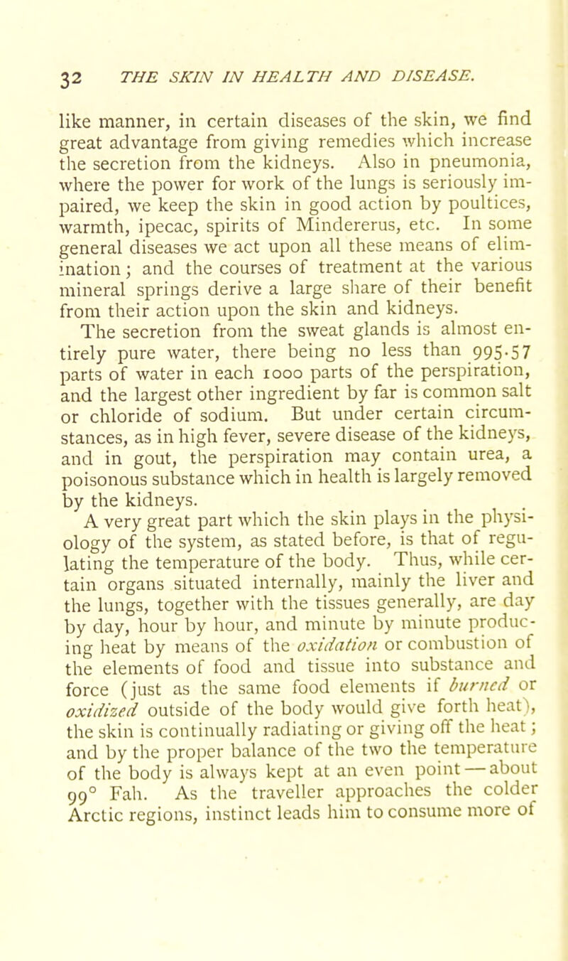 like manner, in certain diseases of the skin, we find great advantage from giving remedies which increase the secretion from the kidneys. Also in pneumonia, where the power for work of the lungs is seriously im- paired, we keep the skin in good action by poultices, warmth, ipecac, spirits of Mindererus, etc. In some general diseases we act upon all these means of elim- ination ; and the courses of treatment at the various mineral springs derive a large share of their benefit from their action upon the skin and kidneys. The secretion from the sweat glands is almost en- tirely pure water, there being no less than 995.57 parts of water in each 1000 parts of the perspiration, and the largest other ingredient by far is common salt or chloride of sodium. But under certain circum- stances, as in high fever, severe disease of the kidneys, and in gout, the perspiration may contain urea, a poisonous substance which in health is largely removed by the kidneys. A very great part which the skin plays in the physi- ology of the system, as stated before, is that of regu- lating the temperature of the body. Thus, while cer- tain organs situated internally, mainly the liver and the lungs, together with the tissues generally, are day by day, hour by hour, and minute by minute produc- ing heat by means of the oxidation or combustion of the elements of food and tissue into substance and force (just as the same food elements if burned or oxidized outside of the body would give forth heat), the skin is continually radiating or giving off the heat : and by the proper balance of the two the temperature of the body is always kept at an even point — about 990 Fah. As the traveller approaches the colder Arctic regions, instinct leads him to consume more of