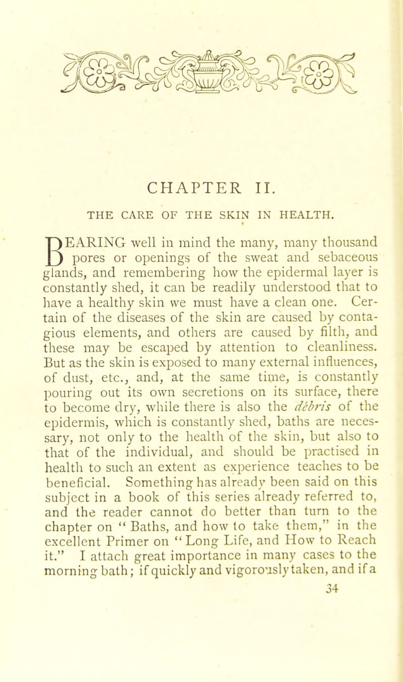 CHAPTER II. THE CARE OF THE SKIN IN HEALTH. BEARING well in mind the many, many thousand pores or openings of the sweat and sebaceous glands, and remembering how the epidermal layer is constantly shed, it can be readily understood that to have a healthy skin we must have a clean one. Cer- tain of the diseases of the skin are caused by conta- gious elements, and others are caused by filth, and these may be escaped by attention to cleanliness. But as the skin is exposed to many external influences, of dust, etc., and, at the same time, is constantly pouring out its own secretions on its surface, there to become dry, while there is also the debris of the epidermis, which is constantly shed, baths are neces- sary, not only to the health of the skin, but also to that of the individual, and should be practised in health to such an extent as experience teaches to be beneficial. Something has already been said on this subject in a book of this series already referred to, and the reader cannot do better than turn to the chapter on  Baths, and how to take them, in the excellent Primer on  Long Life, and How to Reach it. I attach great importance in many cases to the morning bath; if quickly and vigorously taken, and if a