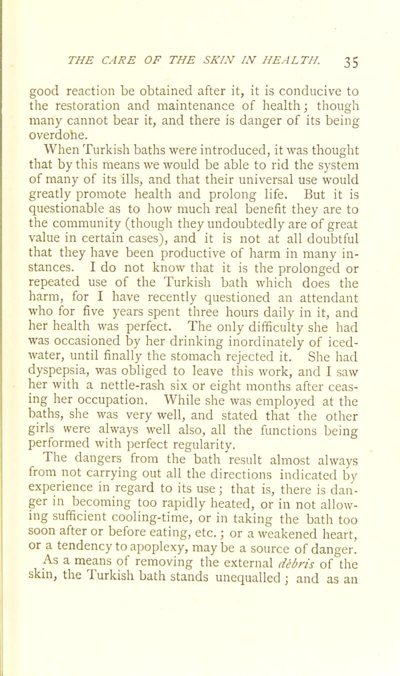 good reaction be obtained after it, it is conducive to the restoration and maintenance of health; though many cannot bear it, and there is danger of its being overdone. When Turkish baths were introduced, it was thought that by this means we would be able to rid the system of many of its ills, and that their universal use would greatly promote health and prolong life. But it is questionable as to how much real benefit they are to the community (though they undoubtedly are of great value in certain cases), and it is not at all doubtful that they have been productive of harm in many in- stances. I do not know that it is the prolonged or repeated use of the Turkish bath which does the harm, for I have recently questioned an attendant who for five years spent three hours daily in it, and her health was perfect. The only difficulty she had was occasioned by her drinking inordinately of iced- water, until finally the stomach rejected it. She had dyspepsia, was obliged to leave this work, and I saw her with a nettle-rash six or eight months after ceas- ing her occupation. While she was employed at the baths, she was very well, and stated that the other girls were always well also, all the functions being performed with perfect regularity. The dangers from the bath result almost always from not carrying out all the directions indicated by experience in regard to its use; that is, there is dan- ger in becoming too rapidly heated, or in not allow- ing sufficient cooling-time, or in taking the bath too soon after or before eating, etc. j or a weakened heart, or a tendency to apoplexy, may be a source of danger. As a means of removing the external debris of the skin, the Turkish bath stands unequalled ; and as an