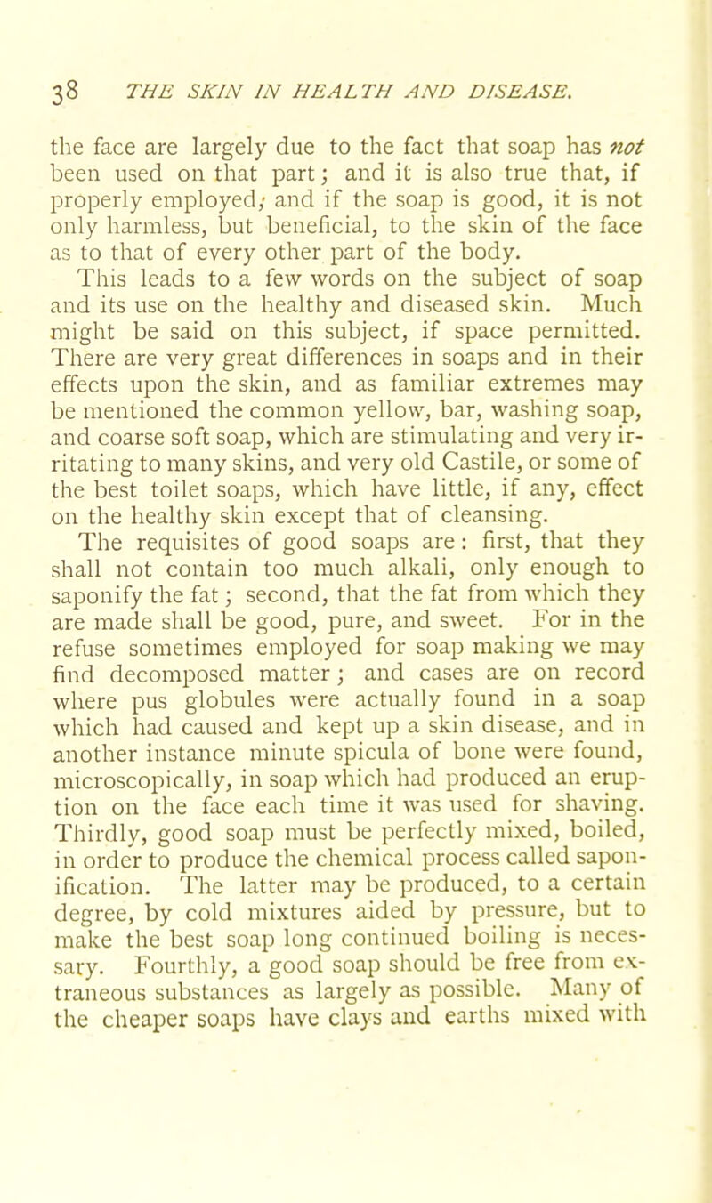 the face are largely due to the fact that soap has not been used on that part; and it is also true that, if properly employed,' and if the soap is good, it is not only harmless, but beneficial, to the skin of the face as to that of every other part of the body. This leads to a few words on the subject of soap and its use on the healthy and diseased skin. Much might be said on this subject, if space permitted. There are very great differences in soaps and in their effects upon the skin, and as familiar extremes may be mentioned the common yellow, bar, washing soap, and coarse soft soap, which are stimulating and very ir- ritating to many skins, and very old Castile, or some of the best toilet soaps, which have little, if any, effect on the healthy skin except that of cleansing. The requisites of good soaps are: first, that they shall not contain too much alkali, only enough to saponify the fat; second, that the fat from which they are made shall be good, pure, and sweet. For in the refuse sometimes employed for soap making we may find decomposed matter; and cases are on record where pus globules were actually found in a soap which had caused and kept up a skin disease, and in another instance minute spicula of bone were found, microscopically, in soap which had produced an erup- tion on the face each time it was used for shaving. Thirdly, good soap must be perfectly mixed, boiled, in order to produce the chemical process called sapon- ification. The latter may be produced, to a certain degree, by cold mixtures aided by pressure, but to make the best soap long continued boiling is neces- sary. Fourthly, a good soap should be free from cv- traneous substances as largely as possible. Many of the cheaper soaps have clays and earths mixed with