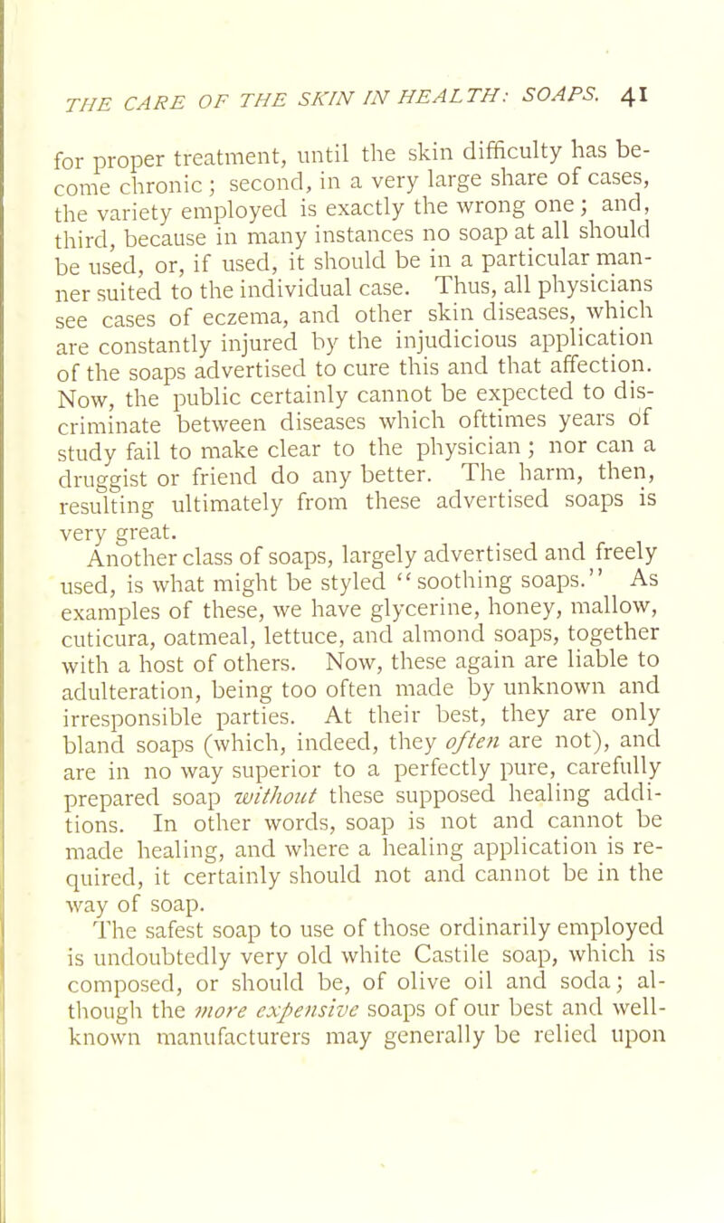 for proper treatment, until the skin difficulty has be- come chronic ; second, in a very large share of cases, the variety employed is exactly the wrong one ; and, third, because in many instances no soap at all should be used, or, if used, it should be in a particular man- ner suited to the individual case. Thus, all physicians see cases of eczema, and other skin diseases, which are constantly injured by the injudicious application of the soaps advertised to cure this and that affection. Now, the public certainly cannot be expected to dis- criminate between diseases which ofttimes years of study fail to make clear to the physician ; nor can a druggist or friend do any better. The harm, then, resulting ultimately from these advertised soaps is very great. Another class of soaps, largely advertised and freely used, is what might be styled soothing soaps. As examples of these, we have glycerine, honey, mallow, cuticura, oatmeal, lettuce, and almond soaps, together with a host of others. Now, these again are liable to adulteration, being too often made by unknown and irresponsible parties. At their best, they are only bland soaps (which, indeed, they often are not), and are in no way superior to a perfectly pure, carefully prepared soap without these supposed healing addi- tions. In other words, soap is not and cannot be made healing, and where a healing application is re- quired, it certainly should not and cannot be in the way of soap. The safest soap to use of those ordinarily employed is undoubtedly very old white Castile soap, which is composed, or should be, of olive oil and soda; al- though the more expensive soaps of our best and well- known manufacturers may generally be relied upon