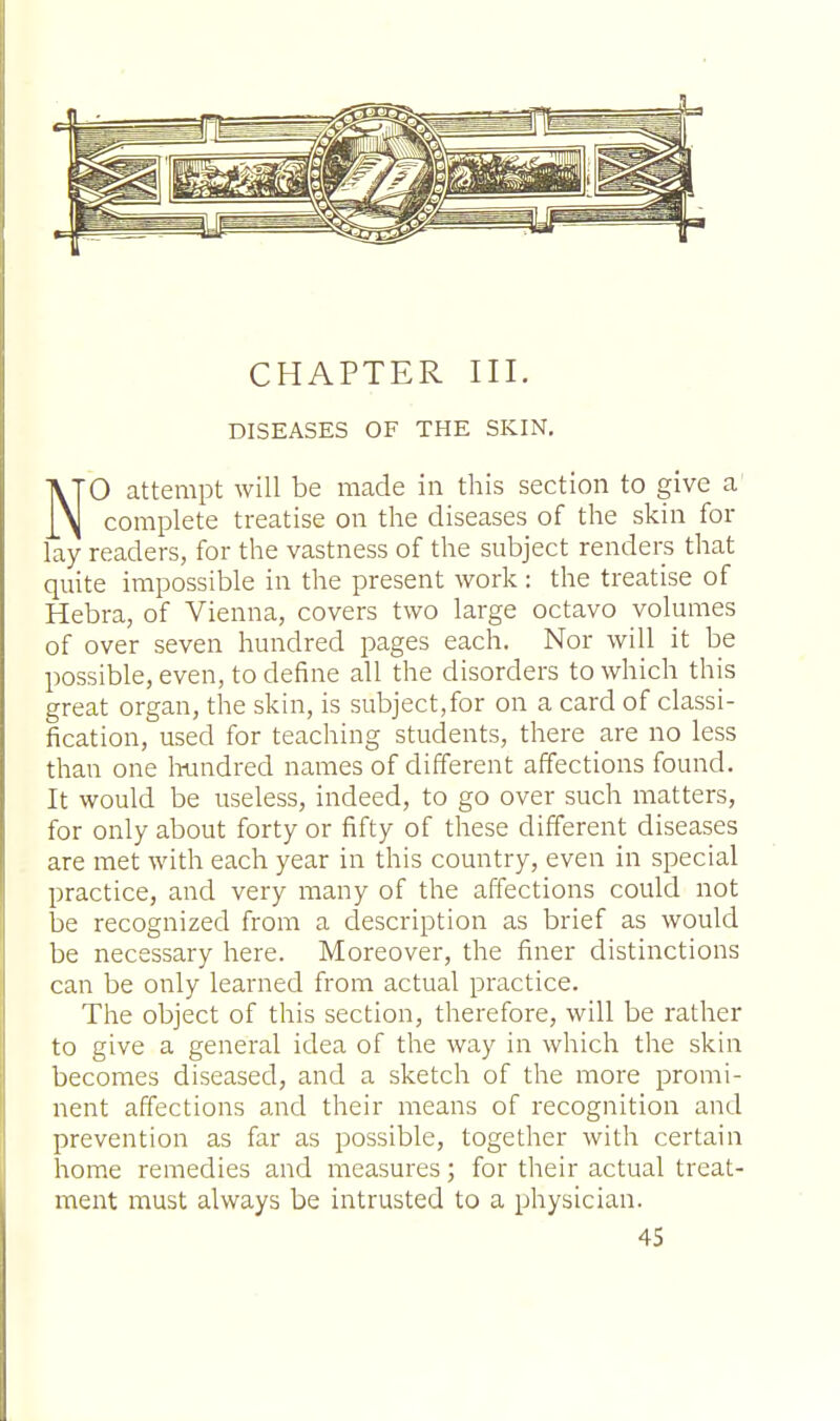 CHAPTER III. DISEASES OF THE SKIN. NO attempt will be made in this section to give a complete treatise on the diseases of the skin for lay readers, for the vastness of the subject renders that quite impossible in the present work : the treatise of Hebra, of Vienna, covers two large octavo volumes of over seven hundred pages each. Nor will it be possible, even, to define all the disorders to which this great organ, the skin, is subject,for on a card of classi- fication, used for teaching students, there are no less than one hundred names of different affections found. It would be useless, indeed, to go over such matters, for only about forty or fifty of these different diseases are met with each year in this country, even in special practice, and very many of the affections could not be recognized from a description as brief as would be necessary here. Moreover, the finer distinctions can be only learned from actual practice. The object of this section, therefore, will be rather to give a general idea of the way in which the skin becomes diseased, and a sketch of the more promi- nent affections and their means of recognition and prevention as far as possible, together with certain home remedies and measures; for their actual treat- ment must always be intrusted to a physician.