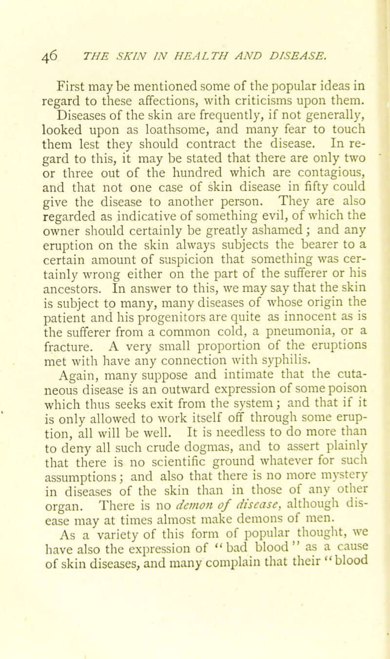 First may be mentioned some of the popular ideas in regard to these affections, with criticisms upon them. Diseases of the skin are frequently, if not generally, looked upon as loathsome, and many fear to touch them lest they should contract the disease. In re- gard to this, it may be stated that there are only two or three out of the hundred which are contagious, and that not one case of skin disease in fifty could give the disease to another person. They are also regarded as indicative of something evil, of which the owner should certainly be greatly ashamed; and any eruption on the skin always subjects the bearer to a certain amount of suspicion that something was cer- tainly wrong either on the part of the sufferer or his ancestors. In answer to this, we may say that the skin is subject to many, many diseases of whose origin the patient and his progenitors are quite as innocent as is the sufferer from a common cold, a pneumonia, or a fracture. A very small proportion of the eruptions met with have any connection with syphilis. Again, many suppose and intimate that the cuta- neous disease is an outward expression of some poison which thus seeks exit from the system; and that if it is only allowed to work itself off through some erup- tion, all will be well. It is needless to do more than to deny all such crude dogmas, and to assert plainly that there is no scientific ground whatever for such assumptions; and also that there is no more mystery in diseases of the skin than in those of any other organ. There is no demon of disease, although dis- ease may at times almost make demons of men. As a variety of this form of popular thought, we have also the expression of bad blood as a cause of skin diseases, and many complain that their blood