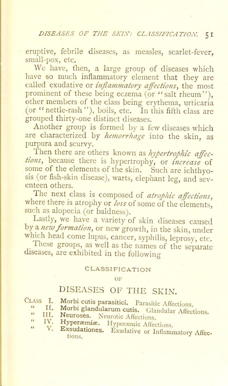 eruptive, febrile diseases, as measles, scarlet-fever, small-pox, etc. We have, then, a large group of diseases which have so much inflammatory element that they are called exudative or inflanunatory affections, the most prominent of these being eczema (or salt rheum), other members of the class being erythema, urticaria (or nettle-rash), boils, etc. In this fifth class are grouped thirty-one distinct diseases. Another group is formed by a few diseases which are characterized by hemorrhage into the skin, as purpura and scurvy. _ Then there are others known as hypertrophic affec- tions, because there is hypertrophy, or increase of some of the elements of the skin. Such are ichthyo- sis (or fish-skin disease), warts, elephant leg, and sev- enteen others. The next class is composed of atrophic affections, where there is atrophy or loss of some of the elements, such as alopecia (or baldness). Lastly, we have a variety of skin diseases caused by a new formation, or new growth, in the skin, under which head come lupus, cancer, syphilis, leprosy, etc. These groups, as well as the names of the separate diseases, are exhibited in the following CLASSIFICATION OF DISEASES OE THE SKIN. Cl;fS tt* ^°r^ CUt'S Parasitici- Parasitic Affections. II. Morbi glandularum cutis. Glandular Affections. III. Neuroses. Neurotic Affections. » lZ' Hyperaerniae. Hyperremic Affections. V. Exsudationes. Exudative or Inflammatory Affec tions. J