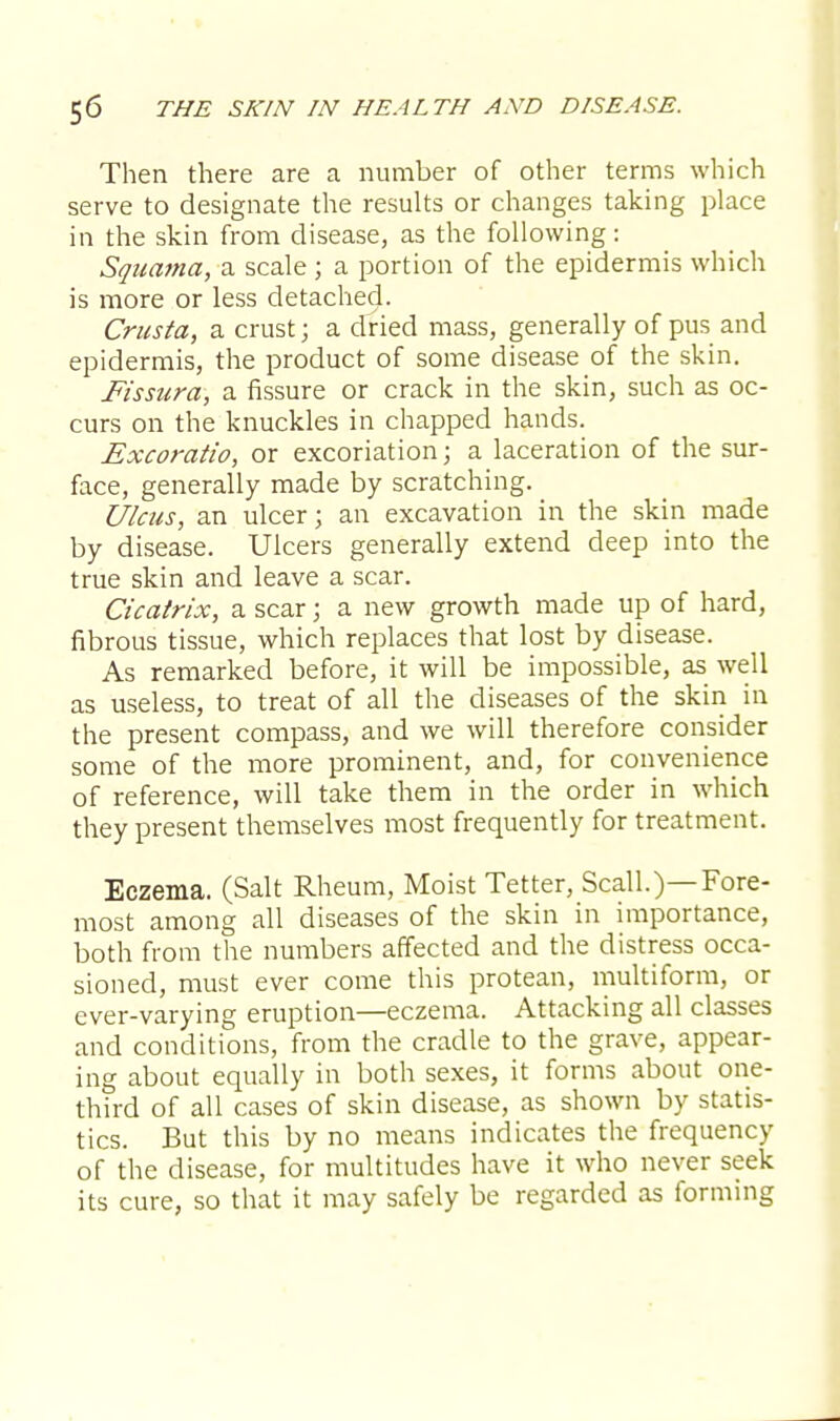 Then there are a number of other terms which serve to designate the results or changes taking place in the skin from disease, as the following: Squama, a scale ; a portion of the epidermis which is more or less detached. Crusta, a crust; a dried mass, generally of pus and epidermis, the product of some disease of the skin. Fissura, a fissure or crack in the skin, such as oc- curs on the knuckles in chapped hands. Excoratio, or excoriation; a laceration of the sur- face, generally made by scratching. Ulcus, an ulcer; an excavation in the skin made by disease. Ulcers generally extend deep into the true skin and leave a scar. Cicatrix, a scar; a new growth made up of hard, fibrous tissue, which replaces that lost by disease. As remarked before, it will be impossible, as well as useless, to treat of all the diseases of the skin in the present compass, and we will therefore consider some of the more prominent, and, for convenience of reference, will take them in the order in which they present themselves most frequently for treatment. Eczema. (Salt Rheum, Moist Tetter, Scall.)—Fore- most among all diseases of the skin in importance, both from the numbers affected and the distress occa- sioned, must ever come this protean, multiform, or ever-varying eruption—eczema. Attacking all classes and conditions, from the cradle to the grave, appear- ing about equally in both sexes, it forms about one- third of all cases of skin disease, as shown by statis- tics. But this by no means indicates the frequency of the disease, for multitudes have it who never seek its cure, so that it may safely be regarded as forming