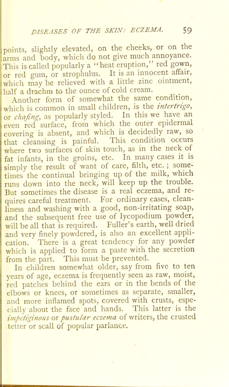 points, slightly elevated, on the cheeks, or on the arms and body, which do not give much annoyance. This is called popularly a heat eruption, red gown, or red gum, or strophulus. It is an innocent affair, which may be relieved with a little zinc ointment, half a drachm to the ounce of cold cream. Another form of somewhat the same condition, which is common in small children, is the intertrigo, or chafing, as popularly styled. In this we have an even red surface, from which the outer epidermal covering is absent, and which is decidedly raw, so that cleansing is painful. This condition occurs where two surfaces of skin touch, as in the neck of fat infants, in the groins, etc. In many cases it is simply the result of want of care, filth, etc. ; some- times the continual bringing up of the milk, which runs down into the neck, will keep up the trouble. But sometimes the disease is a real eczema, and re- quires careful treatment. For ordinary cases, clean- liness and washing with a good, non-irritating soap, and the subsequent free use of lycopodium powder, will be all that is required. Fuller's earth, well dried and very finely powdered, is also an excellent appli- cation. There is a great tendency for any powder which is applied to form a paste with the secretion from the part. This must be prevented. In children somewhat older, say from five to ten years of age, eczema is frequently seen as raw, moist, red patches behind the ears or in the bends of the elbows or knees, or sometimes as separate, smaller, and more inflamed spots, covered with crusts, espe- cially about the face and hands. This latter is the impetiginous or pustular eczema of writers, the crusted tetter or scall of popular parlance.