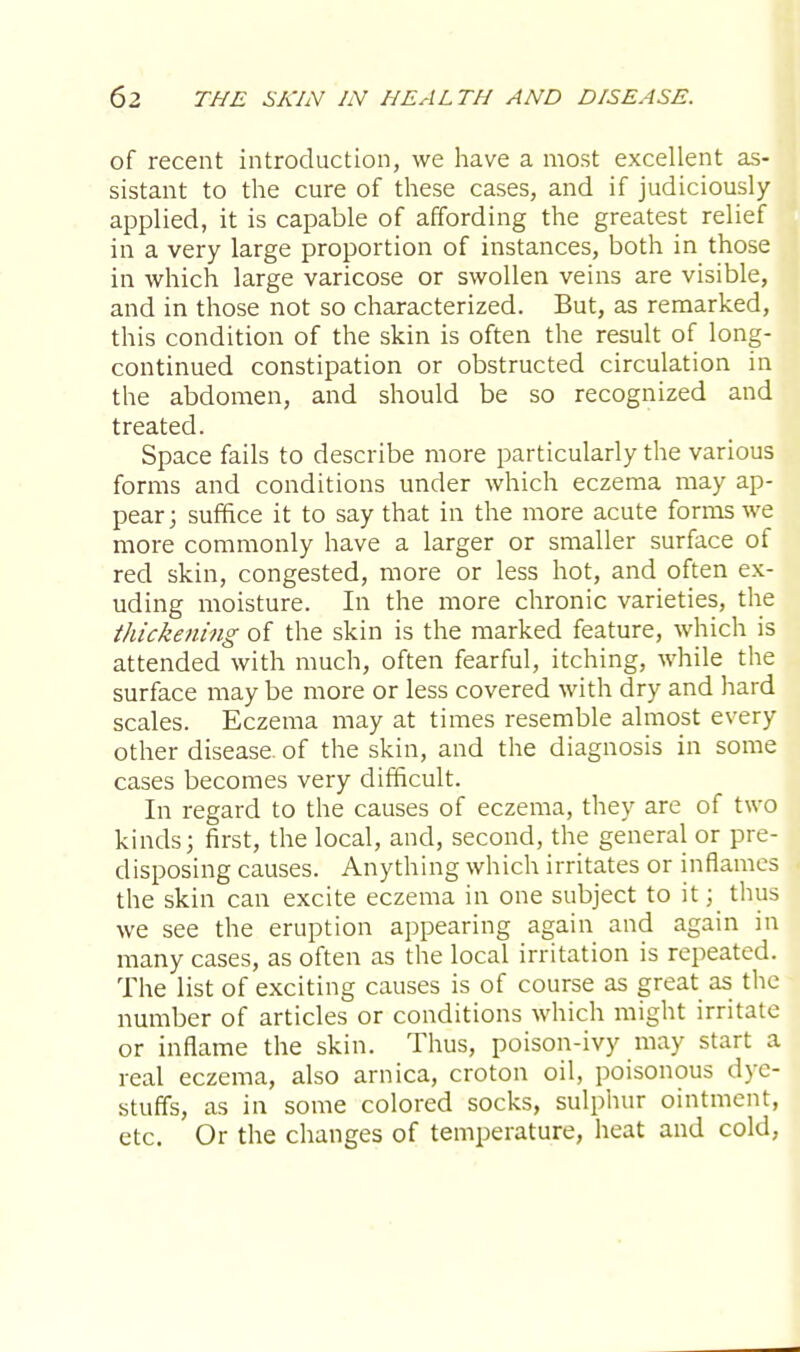 of recent introduction, we have a most excellent as- sistant to the cure of these cases, and if judiciously applied, it is capable of affording the greatest relief in a very large proportion of instances, both in those in which large varicose or swollen veins are visible, and in those not so characterized. But, as remarked, this condition of the skin is often the result of long- continued constipation or obstructed circulation in the abdomen, and should be so recognized and treated. Space fails to describe more particularly the various forms and conditions under which eczema may ap- pear; suffice it to say that in the more acute forms we more commonly have a larger or smaller surface of red skin, congested, more or less hot, and often ex- uding moisture. In the more chronic varieties, the thickening of the skin is the marked feature, which is attended with much, often fearful, itching, while the surface may be more or less covered with dry and hard scales. Eczema may at times resemble almost every other disease, of the skin, and the diagnosis in some cases becomes very difficult. In regard to the causes of eczema, they are of two kinds; first, the local, and, second, the general or pre- disposing causes. Anything which irritates or inflames the skin can excite eczema in one subject to it; thus we see the eruption appearing again and again in many cases, as often as the local irritation is repeated. The list of exciting causes is of course as great as the number of articles or conditions which might irritate or inflame the skin. Thus, poison-ivy may start a real eczema, also arnica, croton oil, poisonous dye- stuffs, as in some colored socks, sulphur ointment, etc. Or the changes of temperature, heat and cold,