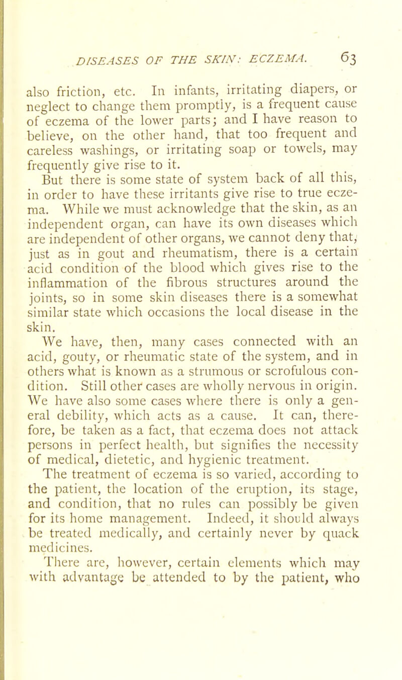 also friction, etc. In infants, irritating diapers, or neglect to change them promptly, is a frequent cause of eczema of the lower parts; and I have reason to believe, on the other hand, that too frequent and careless washings, or irritating soap or towels, may frequently give rise to it. But there is some state of system back of all this, in order to have these irritants give rise to true ecze- ma. While we must acknowledge that the skin, as an independent organ, can have its own diseases which are independent of other organs, we cannot deny that, just as in gout and rheumatism, there is a certain acid condition of the blood which gives rise to the inflammation of the fibrous structures around the joints, so in some skin diseases there is a somewhat similar state which occasions the local disease in the skin. We have, then, many cases connected with an acid, gouty, or rheumatic state of the system, and in others what is known as a strumous or scrofulous con- dition. Still other cases are wholly nervous in origin. We have also some cases where there is only a gen- eral debility, which acts as a cause. It can, there- fore, be taken as a fact, that eczema does not attack persons in perfect health, but signifies the necessity of medical, dietetic, and hygienic treatment. The treatment of eczema is so varied, according to the patient, the location of the eruption, its stage, and condition, that no rules can possibly be given for its home management. Indeed, it should always be treated medically, and certainly never by quack medicines. There are, however, certain elements which may with advantage be attended to by the patient, who