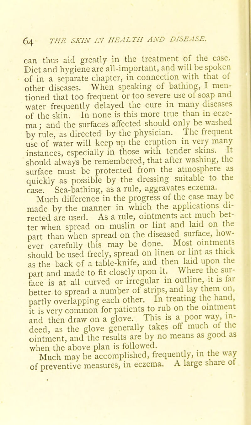 can thus aid greatly in the treatment of the case. Diet and hygiene are all-important, and will be spoken of in a separate chapter, in connection with that of other diseases. When speaking of bathing, I men- tioned that too frequent or too severe use of soap and water frequently delayed the cure in many diseases of the skin. In none is this more true than in ecze- ma ; and the surfaces affected should only be washed by rule, as directed by the physician. The frequent use of water will keep up the eruption in very many instances, especially in those with tender skins. It should always be remembered, that after washing, the surface must be protected from the atmosphere as quickly as possible by the dressing suitable to the case. Sea-bathing, as a rule, aggravates eczema. Much difference in the progress of the case may be made by the manner in which the applications di- rected are used. As a rule, ointments act much bet- ter when spread on muslin or lint and laid on the part than when spread on the diseased surface, how- ever carefully this may be done. Most ointments should be used freely, spread on linen or lint as thick as the back of a table-knife, and then laid upon the part and made to fit closely upon it. Where the sur- face is at all curved or irregular in outline, it is far better to spread a number of strips, and lay them on, partly overlapping each other. In treating the hand, it is very common for patients to rub on the ointment and then draw on a glove. This is a poor way, in- deed, as the glove generally takes off much of the ointment, and the results are by no means as good as when the above plan is followed. Much may be accomplished, frequently, in the way of preventive measures, in eczema. A large share ot