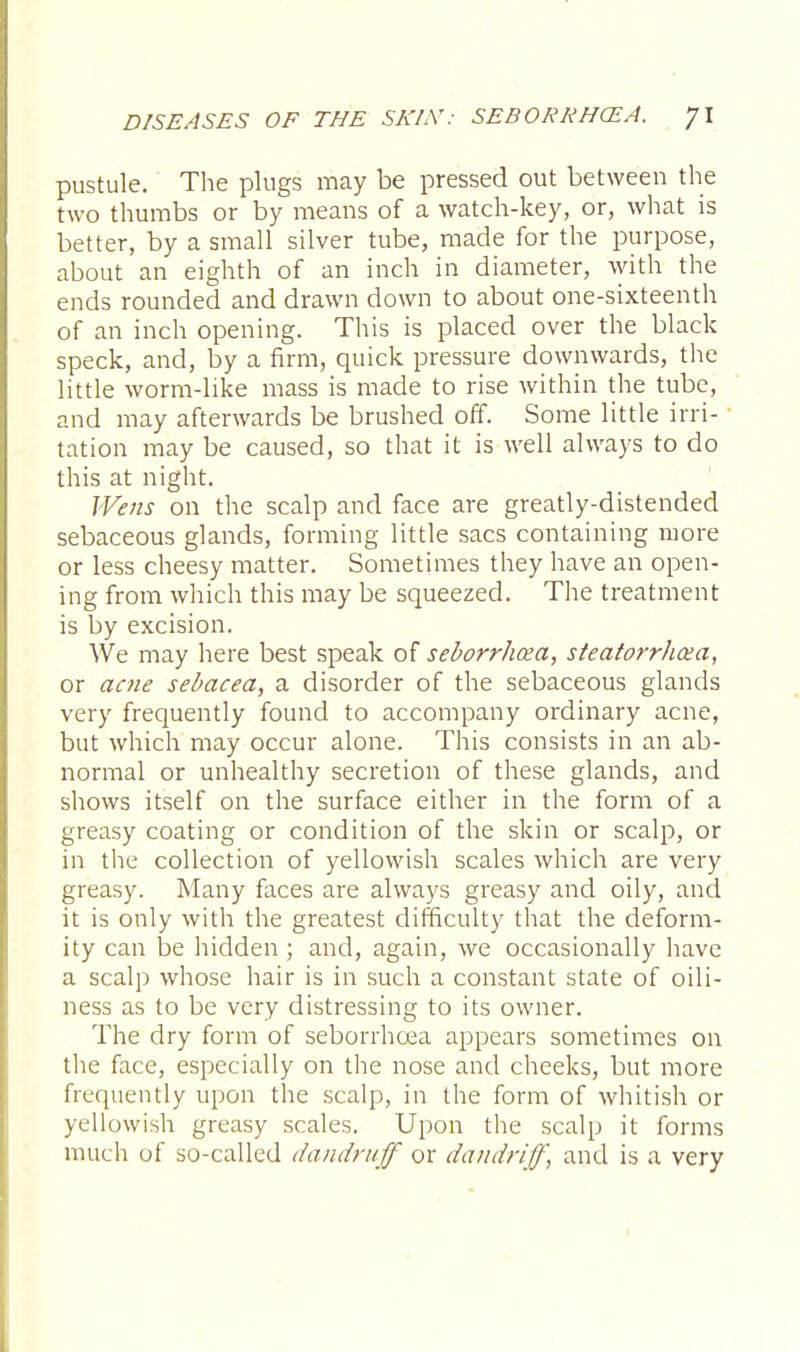 pustule. The plugs may be pressed out between the two thumbs or by means of a watch-key, or, what is better, by a small silver tube, made for the purpose, about an eighth of an inch in diameter, with the ends rounded and drawn down to about one-sixteenth of an inch opening. This is placed over the black speck, and, by a firm, quick pressure downwards, the little worm-like mass is made to rise within the tube, and may afterwards be brushed off. Some little irri- tation may be caused, so that it is well always to do this at night. Wens on the scalp and face are greatly-distended sebaceous glands, forming little sacs containing more or less cheesy matter. Sometimes they have an open- ing from which this may be squeezed. The treatment is by excision. We may here best speak of seborrhea, steatorrhea, or acne sebacea, a disorder of the sebaceous glands very frequently found to accompany ordinary acne, but which may occur alone. This consists in an ab- normal or unhealthy secretion of these glands, and shows itself on the surface either in the form of a greasy coating or condition of the skin or scalp, or in the collection of yellowish scales which are very greasy. Many faces are always greasy and oily, and it is only with the greatest difficulty that the deform- ity can be hidden ; and, again, we occasionally have a scalp whose hair is in such a constant state of oili- ness as to be very distressing to its owner. The dry form of seborrhcea appears sometimes on the face, especially on the nose and cheeks, but more frequently upon the scalp, in the form of whitish or yellowish greasy scales. Upon the scalp it forms much of so-called dandruff or dandriff, and is a very