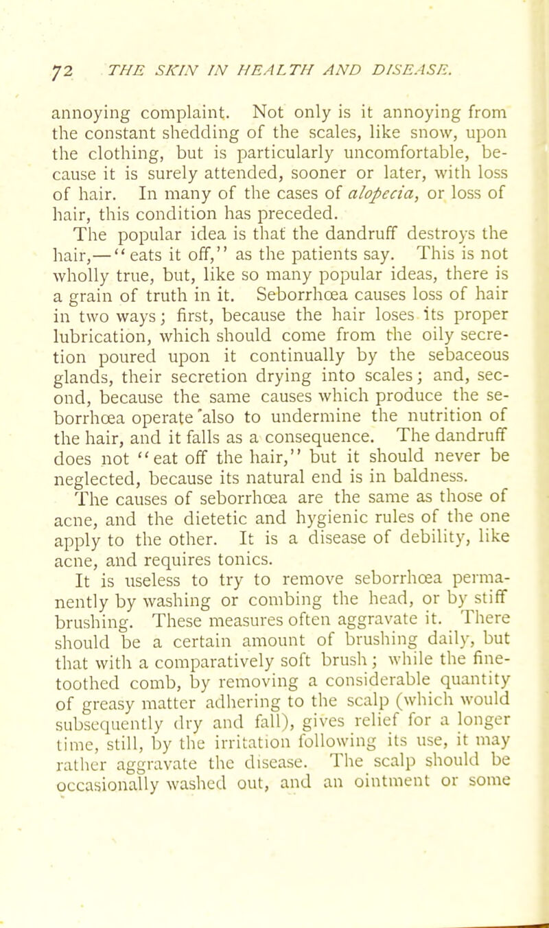 annoying complaint. Not only is it annoying from the constant shedding of the scales, like snow, upon the clothing, but is particularly uncomfortable, be- cause it is surely attended, sooner or later, with loss of hair. In many of the cases of alopecia, or loss of hair, this condition has preceded. The popular idea is that the dandruff destroys the hair,— eats it off, as the patients say. This is not wholly true, but, like so many popular ideas, there is a grain of truth in it. Seborrhcea causes loss of hair in two ways; first, because the hair loses its proper lubrication, which should come from the oily secre- tion poured upon it continually by the sebaceous glands, their secretion drying into scales; and, sec- ond, because the same causes which produce the se- borrhcea operate also to undermine the nutrition of the hair, and it falls as a consequence. The dandruff does not eat off the hair, but it should never be neglected, because its natural end is in baldness. The causes of seborrhcea are the same as those of acne, and the dietetic and hygienic rules of the one apply to the other. It is a disease of debility, like acne, and requires tonics. It is useless to try to remove seborrhcea perma- nently by washing or combing the head, or by stiff brushing. These measures often aggravate it. There should be a certain amount of brushing daily, but that with a comparatively soft brush; while the fine- toothed comb, by removing a considerable quantity of greasy matter adhering to the scalp (which would subsequently dry and fall), gives relief for a longer time, still, by the irritation following its use, it may rather aggravate the disease. The scalp should be occasionally washed out, and an ointment or some