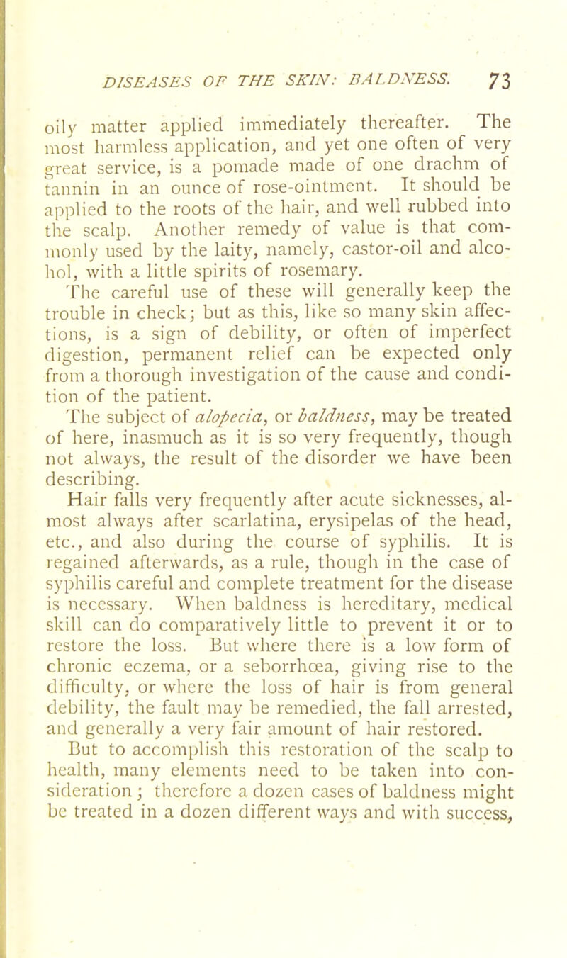 oily matter applied immediately thereafter. The most harmless application, and yet one often of very great service, is a pomade made of one drachm of tannin in an ounce of rose-ointment. It should be applied to the roots of the hair, and well rubbed into the scalp. Another remedy of value is that com- monly used by the laity, namely, castor-oil and alco- hol, with a little spirits of rosemary. The careful use of these will generally keep the trouble in check; but as this, like so many skin affec- tions, is a sign of debility, or often of imperfect digestion, permanent relief can be expected only from a thorough investigation of the cause and condi- tion of the patient. The subject of alopecia, or baldness, may be treated of here, inasmuch as it is so very frequently, though not always, the result of the disorder we have been describing. Hair falls very frequently after acute sicknesses, al- most always after scarlatina, erysipelas of the head, etc., and also during the course of syphilis. It is regained afterwards, as a rule, though in the case of syphilis careful and complete treatment for the disease is necessary. When baldness is hereditary, medical skill can do comparatively little to prevent it or to restore the loss. But where there is a low form of chronic eczema, or a seborrhcea, giving rise to the difficulty, or where the loss of hair is from general debility, the fault may be remedied, the fall arrested, and generally a very fair amount of hair restored. But to accomplish this restoration of the scalp to health, many elements need to be taken into con- sideration ; therefore a dozen cases of baldness might be treated in a dozen different ways and with success,