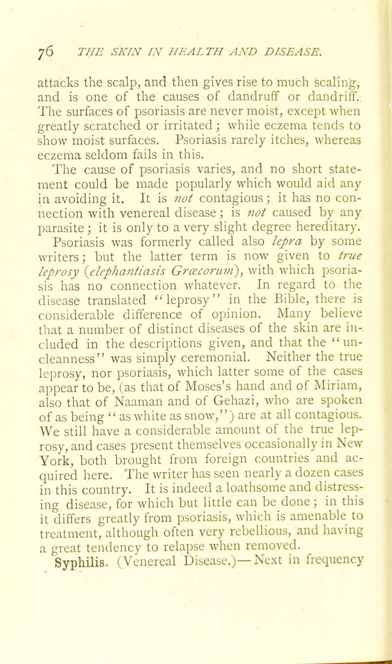 attacks the scalp, and then gives rise to much scaling, and is one of the causes of dandruff or dandriff. The surfaces of psoriasis are never moist, except when greatly scratched or irritated ; while eczema tends to show moist surfaces. Psoriasis rarely itches, whereas eczema seldom fails in this. The cause of psoriasis varies, and no short state- ment could be made popularly which would aid any in avoiding it. It is not contagious; it has no con- nection with venereal disease; is not caused by any parasite ; it is only to a very slight degree hereditary. Psoriasis was formerly called also lepra by some writers; but the latter term is now given to true leprosy {elephantiasis Grcecoruni), with which psoria- sis has no connection whatever. In regard to the disease translated leprosy in the Bible, there is considerable difference of opinion. Many believe that a number of distinct diseases of the skin are in- cluded in the descriptions given, and that the un- cleanness was simply ceremonial. Neither the true leprosy, nor psoriasis, which latter some of the cases appear to be, (as that of Moses's hand and of Miriam, also that of Naaman and of Gehazi, who are spoken of as being  as white as snow,) are at all contagious. We still have a considerable amount of the true lep- rosy, and cases present themselves occasionally in New York, both brought from foreign countries and ac- quired here. The writer has seen nearly a dozen cases in this country. It is indeed a loathsome and distress- ing disease, for which but little can be done; in this it differs greatly from psoriasis, which is amenable to treatment, although often very rebellious, and having a great tendency to relapse when removed. Syphilis. (Venereal Disease.)—Next in frequency