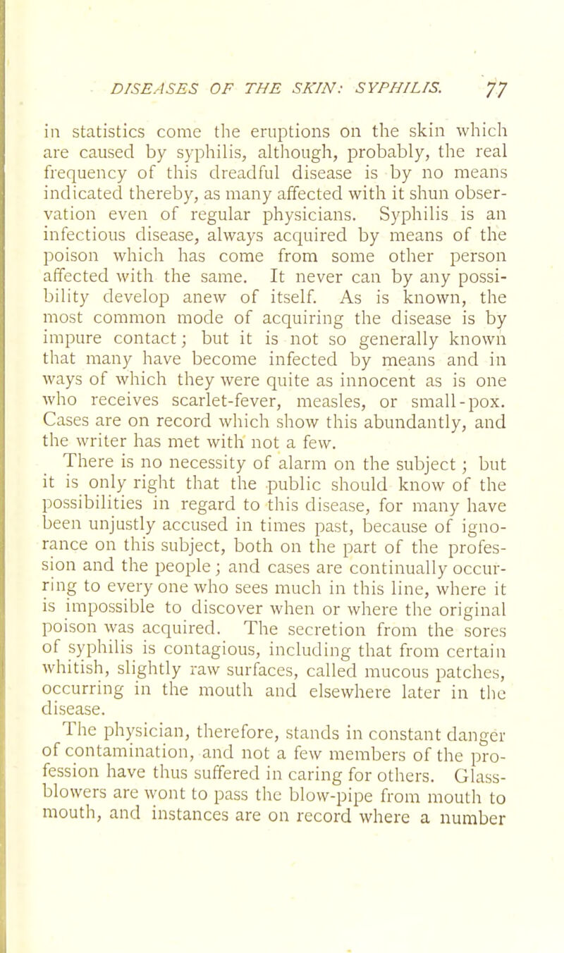 in statistics come the eruptions on the skin which are caused by syphilis, although, probably, the real frequency of this dreadful disease is by no means indicated thereby, as many affected with it shun obser- vation even of regular physicians. Syphilis is an infectious disease, always acquired by means of the poison which has come from some other person affected with the same. It never can by any possi- bility develop anew of itself. As is known, the most common mode of acquiring the disease is by impure contact; but it is not so generally known that many have become infected by means and in ways of which they were quite as innocent as is one who receives scarlet-fever, measles, or small-pox. Cases are on record which show this abundantly, and the writer has met with not a few. There is no necessity of alarm on the subject; but it is only right that the public should know of the possibilities in regard to this disease, for many have been unjustly accused in times past, because of igno- rance on this subject, both on the part of the profes- sion and the people; and cases are continually occur- ring to every one who sees much in this line, where it is impossible to discover when or where the original poison was acquired. The secretion from the sores of syphilis is contagious, including that from certain whitish, slightly raw surfaces, called mucous patches, occurring in the mouth and elsewhere later in the disease. The physician, therefore, stands in constant danger of contamination, and not a few members of the pro- fession have thus suffered in caring for others. Glass- blowers are wont to pass the blow-pipe from mouth to mouth, and instances are on record where a number