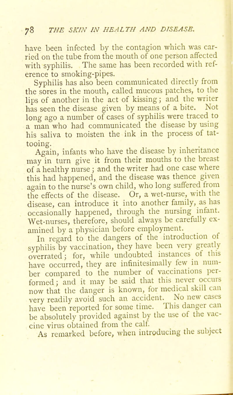 have been infected by the contagion which was car- ried on the tube from the mouth of one person affected with syphilis. The same has been recorded with ref- erence to smoking-pipes. Syphilis has also been communicated directly from the sores in the mouth, called mucous patches, to the lips of another in the act of kissing; and the writer has seen the disease given by means of a bite. Not long ago a number of cases of syphilis were traced to a man who had communicated the disease by using his saliva to moisten the ink in the process of tat- tooing. Again, infants who have the disease by inheritance may in turn give it from their mouths to the breast of a healthy nurse; and the writer had one case where this had happened, and the disease was thence given again to the nurse's own child, who long suffered from the effects of the disease. Or, a wet-nurse, with the disease, can introduce it into another family, as has occasionally happened, through the nursing infant. Wet-nurses, therefore, should always be carefully ex- amined by a physician before employment. In regard to the dangers of the introduction of syphilis by vaccination, they have been very greatly overrated; for, while undoubted instances of this have occurred, they are infinitesimally few in num- ber compared to the number of vaccinations per- formed; and it may be said that this never occurs now that the danger is known, for medical skill can very readily avoid such an accident. No new cases have been reported for some time. This danger can be absolutely provided against by the use of the vac- cine virus obtained from the calf. As remarked before, when introducing the subject