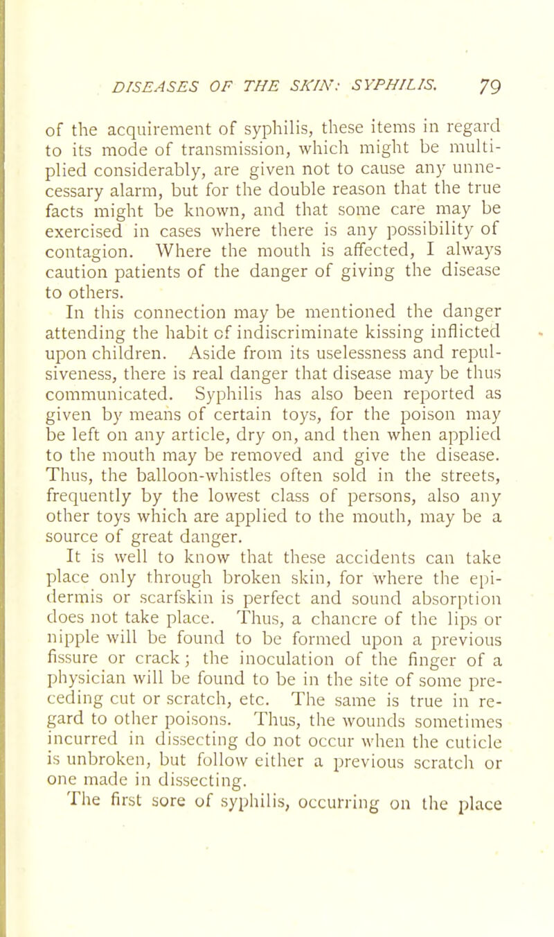 of the acquirement of syphilis, these items in regard to its mode of transmission, which might be multi- plied considerably, are given not to cause any unne- cessary alarm, but for the double reason that the true facts might be known, and that some care may be exercised in cases where there is any possibility of contagion. Where the mouth is affected, I always caution patients of the danger of giving the disease to others. In this connection may be mentioned the danger attending the habit of indiscriminate kissing inflicted upon children. Aside from its uselessness and repul- siveness, there is real danger that disease may be thus communicated. Syphilis has also been reported as given by means of certain toys, for the poison may be left on any article, dry on, and then when applied to the mouth may be removed and give the disease. Thus, the balloon-whistles often sold in the streets, frequently by the lowest class of persons, also any other toys which are applied to the mouth, may be a source of great danger. It is well to know that these accidents can take place only through broken skin, for where the epi- dermis or scarfskin is perfect and sound absorption does not take place. Thus, a chancre of the lips or nipple will be found to be formed upon a previous fissure or crack; the inoculation of the finger of a physician will be found to be in the site of some pre- ceding cut or scratch, etc. The same is true in re- gard to other poisons. Thus, the wounds sometimes incurred in dissecting do not occur when the cuticle is unbroken, but follow either a previous scratch or one made in dissecting. The first sore of syphilis, occurring on the place