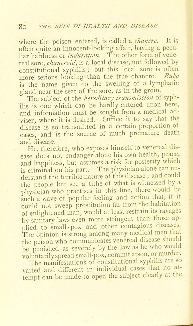 where the poison entered, is called a chancre. It is often quite an innocent-looking affair, having a pecu- liar hardness or induration. The other form of vene- real sore, chancroid, is a local disease, not followed by constitutional syphilis; but this local sore is often more serious looking than the true chancre. Bubo is the name given to the swelling of a lymphatic gland near the seat of the sore, as in the groin. The subject of the hereditary transmission of syph- ilis is one which can be hardly entered upon here, and information must be sought from a medical ad- viser, where it is desired. Suffice it to say that the disease is so transmitted in a certain proportion of cases, and is the source of much premature death and disease. He, therefore, who exposes himself to venereal dis- ease does not endanger alone his own health, peace, and happiness, but assumes a risk for posterity which is criminal on his part. The physician alone can un- derstand the terrible nature of this disease; and could the people but see a tithe of what is witnessed by a physician who practises in this line, there would be such a wave of popular feeling and action that, if it could not sweep prostitution far from the habitation of enlightened man, would at least restrain its ravages by sanitary laws even more stringent than those ap- plied to small-pox and other contagious diseases. The opinion is strong among many medical men that the person who communicates venereal disease should be punished as severely by the law as he who would voluntarily spread small-pox, commit arson, or murder. The manifestations of constitutional syphilis are so varied and different in individual cases that no at- tempt can be made to open the subject clearly at the