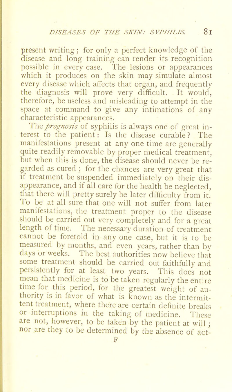 present writing; for only a perfect knowledge of the disease and long training can render its recognition possible in every case. The lesions or appearances which it produces on the skin may simulate almost every disease which affects that organ, and frequently the diagnosis will prove very difficult. It would, therefore, be useless and misleading to attempt in the space at command to give any intimations of any characteristic appearances. The prognosis of syphilis is always one of great in- terest to the patient: Is the disease curable ? The manifestations present at any one time are generally quite readily removable by proper medical treatment, but when this is done, the disease should never be re- garded as cured ; for the chances are very great that if treatment be suspended immediately on their dis- appearance, and if all care for the health be neglected, that there will pretty surely be later difficulty from it. To be at all sure that one will not suffer from later manifestations, the treatment proper to the disease should be carried out very completely and for a great length of time. The necessary duration of treatment cannot be foretold in any one case, but it is to be measured by months, and even years, rather than by days or weeks. The best authorities now believe that some treatment should be carried out faithfully and persistently for at least two years. This does not mean that medicine is to be taken regularly the entire time for this period, for the greatest weight of au- thority is in favor of what is known as the intermit- tent treatment, where there are certain definite breaks or interruptions in the taking of medicine. These are not, however, to be taken by the patient at will; nor are they to be determined by the absence of act- F