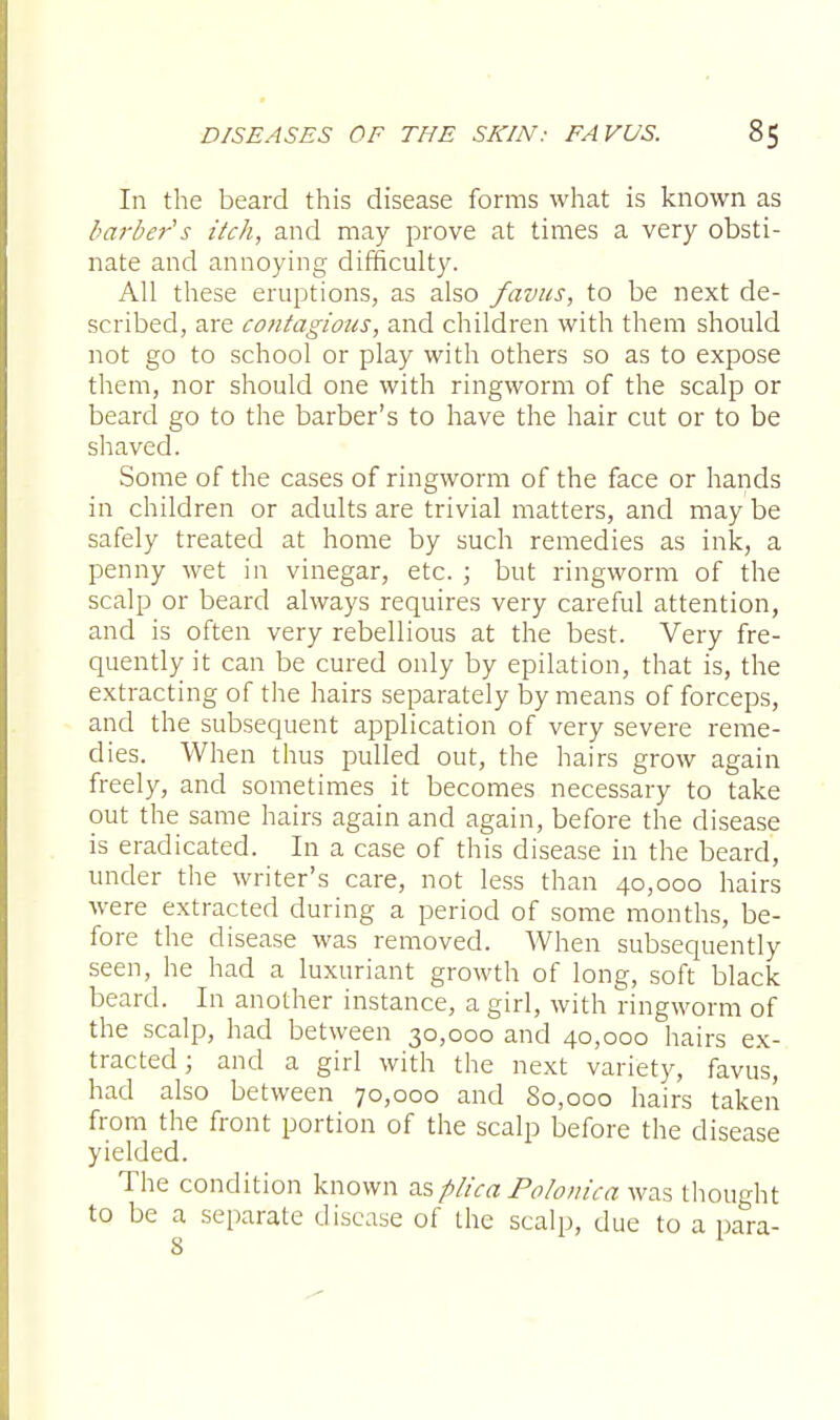 In the beard this disease forms what is known as barber's itch, and may prove at times a very obsti- nate and annoying difficulty. All these eruptions, as also favus, to be next de- scribed, are contagious, and children with them should not go to school or play with others so as to expose them, nor should one with ringworm of the scalp or beard go to the barber's to have the hair cut or to be shaved. Some of the cases of ringworm of the face or hands in children or adults are trivial matters, and maybe safely treated at home by such remedies as ink, a penny wet in vinegar, etc. ; but ringworm of the scalp or beard always requires very careful attention, and is often very rebellious at the best. Very fre- quently it can be cured only by epilation, that is, the extracting of the hairs separately by means of forceps, and the subsequent application of very severe reme- dies. When thus pulled out, the hairs grow again freely, and sometimes it becomes necessary to take out the same hairs again and again, before the disease is eradicated. In a case of this disease in the beard, under the writer's care, not less than 40,000 hairs were extracted during a period of some months, be- fore the disease was removed. When subsequently seen, he had a luxuriant growth of long, soft black beard. In another instance, a girl, with ringworm of the scalp, had between 30,000 and 40,000 hairs ex- tracted ; and a girl with the next variety, favus, had also between 70,000 and 80,000 hairs taken from the front portion of the scalp before the disease yielded. The condition known as plica Polonica was thought to be a separate disease of the scalp, due to a para-