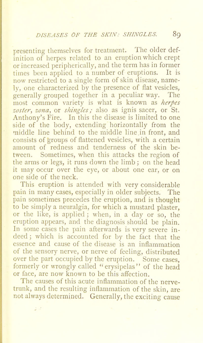 presenting themselves for treatment. The older def- inition of herpes related to an eruption which crept or increased peripherically, and the term has in former times been applied to a number of eruptions. It is now restricted to a single form of skin disease, name- ly, one characterized by the presence of flat vesicles, generally grouped together in a peculiar way. The most common variety is what is known as herpes zoster, zona, or shingles; also as ignis sacer, or St. Anthony's Fire. In this the disease is limited to one side of the body, extending horizontally from the middle line behind to the middle line.in front, and consists of groups of flattened vesicles, with a certain amount of redness and tenderness of the skin be- tween. Sometimes, when this attacks the region of the arms or legs, it runs down the limb; on the head it may occur over the eye, or about one ear, or on one side of the neck. This eruption is attended with very considerable pain in many cases, especially in older subjects. The pain sometimes precedes the eruption, and is thought to be simply a neuralgia, for which a mustard plaster, or the like, is applied ; when, in a day or so, the eruption appears, and the diagnosis should be plain. In some cases the pain afterwards is very severe in- deed ; which is accounted for by the fact that the essence and cause of the disease is an inflammation of the sensory nerve, or nerve of feeling, distributed over the part occupied by the eruption. Some cases, formerly or wrongly called erysipelas of the head or face, are now known to be this affection. The causes of this acute inflammation of the nerve- trunk, and the resulting inflammation of the skin, are not always determined. Generally, the exciting cause