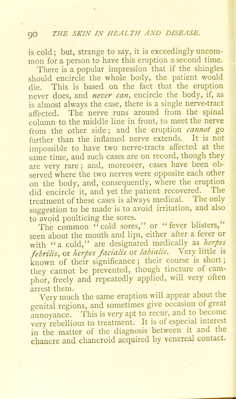 is cold; but, strange to say, it is exceedingly uncom- mon for a person to have this eruption a second time. There is a popular impression that if the shingles should encircle the whole body, the patient would die. This is based on the fact that the eruption never does, and never can, encircle the body, if, as is almost always the case, there is a single nerve-tract affected. The nerve runs around from the spinal column to the middle line in front, to meet the nerve from the other side; and the eruption cannot go further than the inflamed nerve extends. It is not impossible to have two nerve-tracts affected at the same time, and such cases are on record, though they are very rare; and, moreover, cases have been ob- served where the two nerves were opposite each other on the body, and, consequently, where the eruption did encircle it, and yet the patient recovered. The treatment of these cases is always medical. The only suggestion to be made is to avoid irritation, and also to avoid poulticing the sores. The common cold sores, or fever blisters, seen about the mouth and lips, either after a fever or with a cold, are designated medically as herpes febrilis, or herpes facialis or labialis. Very little is known of their significance; their course is short; they cannot be prevented, though tincture of cam- phor, freely and repeatedly applied, will very often arrest them. Very much the same eruption will appear about the genital regions, and sometimes give occasion of great annoyance. This is very apt to recur, and to become very rebellious to treatment. It is of especial interest in the matter of the diagnosis between it and the chancre and chancroid acquired by venereal contact.
